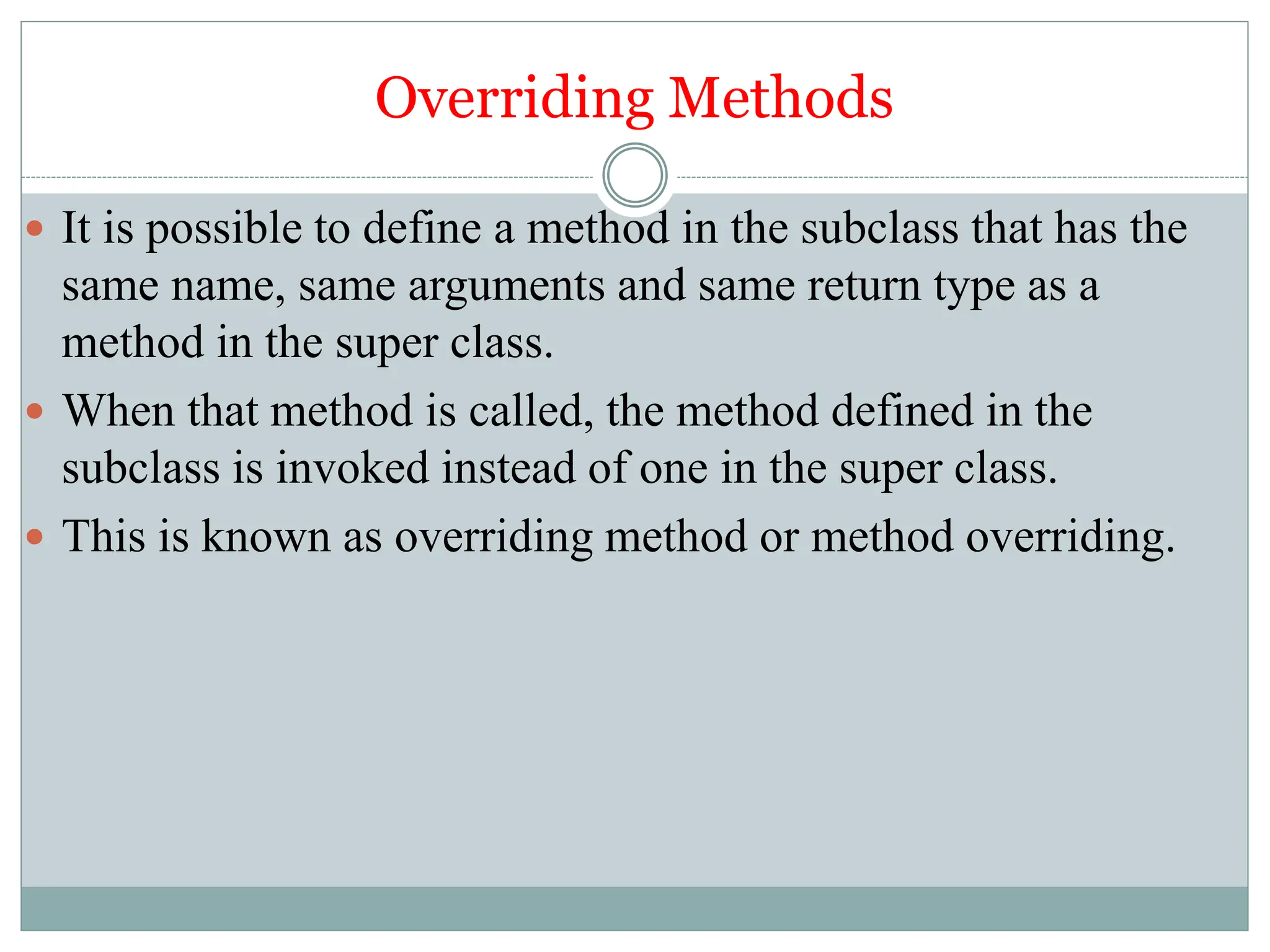 Overriding Methods
 It is possible to define a method in the subclass that has the
same name, same arguments and same return type as a
method in the super class.
 When that method is called, the method defined in the
subclass is invoked instead of one in the super class.
 This is known as overriding method or method overriding.
 