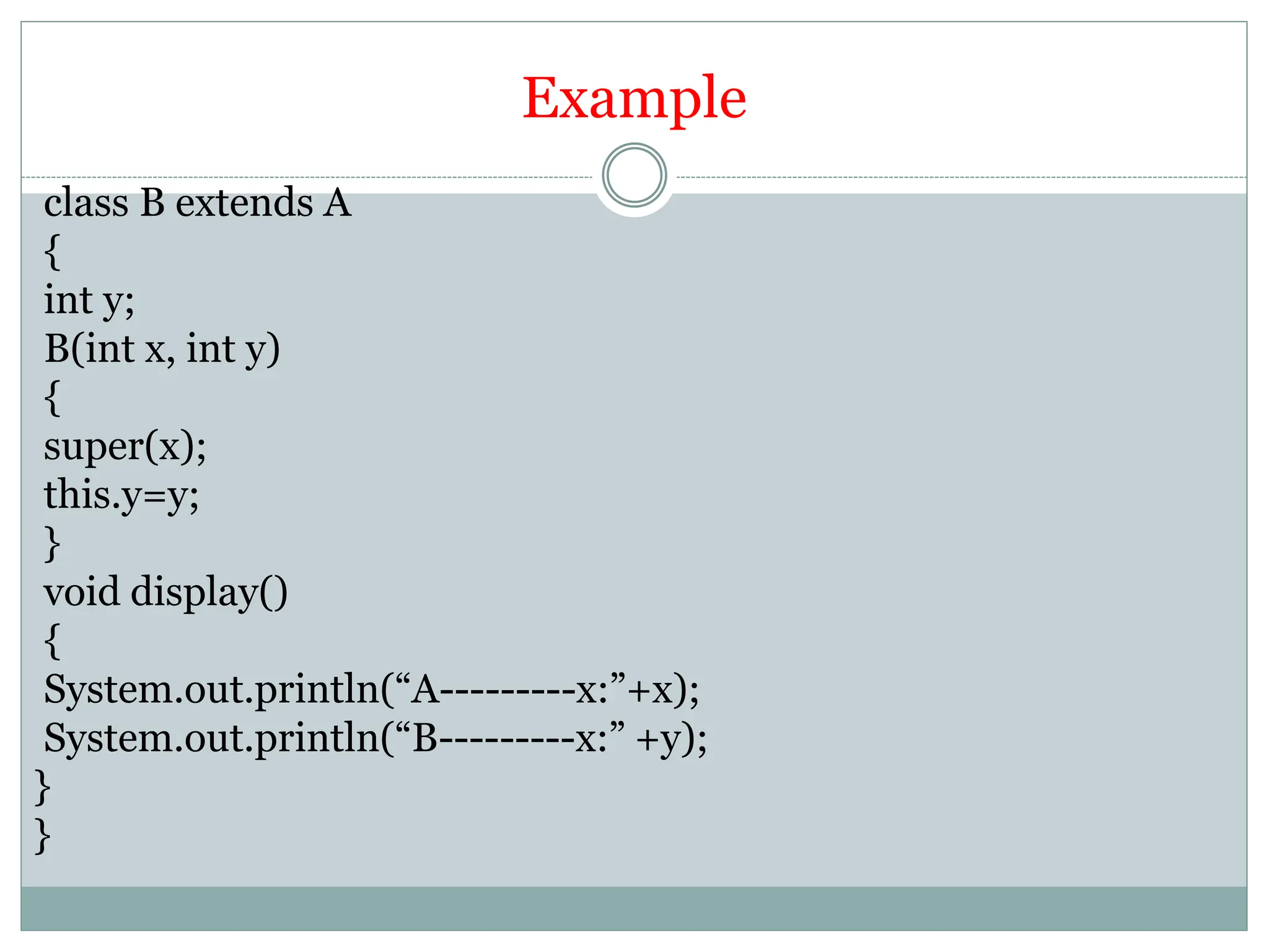 Example
class B extends A
{
int y;
B(int x, int y)
{
super(x);
this.y=y;
}
void display()
{
System.out.println(“A---------x:”+x);
System.out.println(“B---------x:” +y);
}
}
 