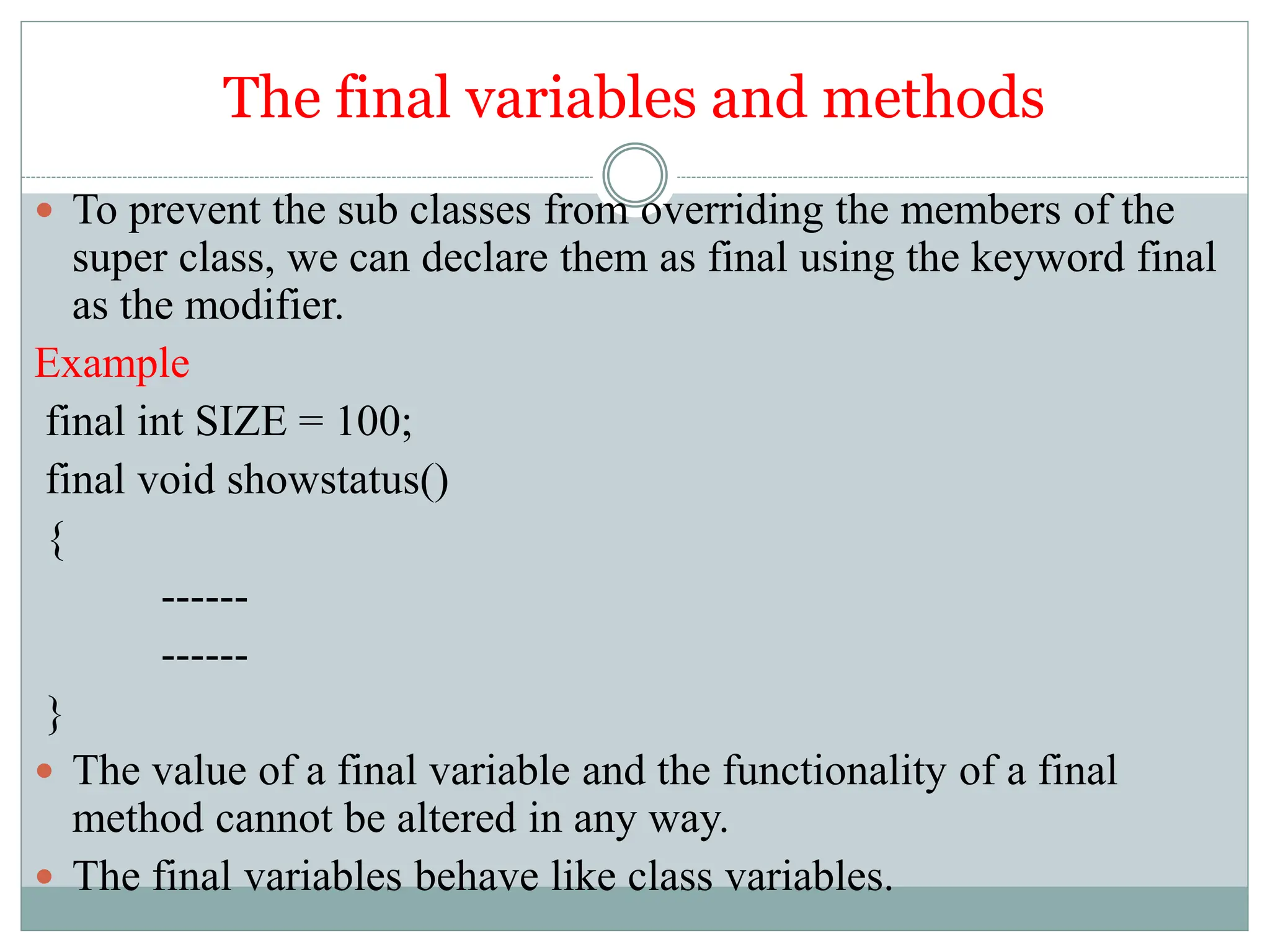 The final variables and methods
 To prevent the sub classes from overriding the members of the
super class, we can declare them as final using the keyword final
as the modifier.
Example
final int SIZE = 100;
final void showstatus()
{
------
------
}
 The value of a final variable and the functionality of a final
method cannot be altered in any way.
 The final variables behave like class variables.
 