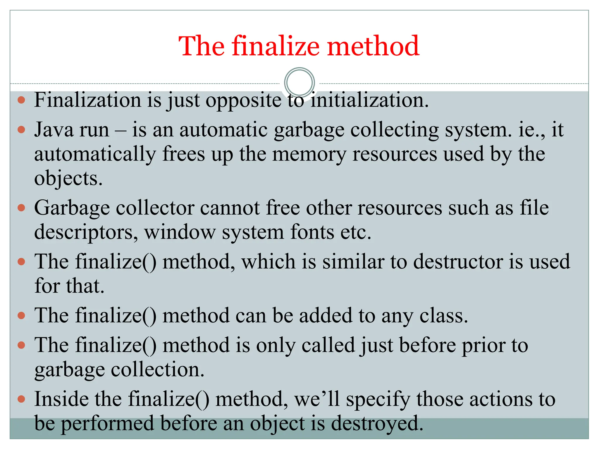 The finalize method
 Finalization is just opposite to initialization.
 Java run – is an automatic garbage collecting system. ie., it
automatically frees up the memory resources used by the
objects.
 Garbage collector cannot free other resources such as file
descriptors, window system fonts etc.
 The finalize() method, which is similar to destructor is used
for that.
 The finalize() method can be added to any class.
 The finalize() method is only called just before prior to
garbage collection.
 Inside the finalize() method, we’ll specify those actions to
be performed before an object is destroyed.
 