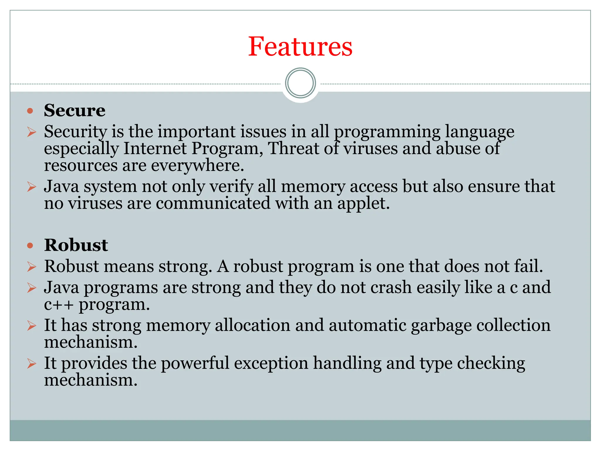Features
 Secure
 Security is the important issues in all programming language
especially Internet Program, Threat of viruses and abuse of
resources are everywhere.
 Java system not only verify all memory access but also ensure that
no viruses are communicated with an applet.
 Robust
 Robust means strong. A robust program is one that does not fail.
 Java programs are strong and they do not crash easily like a c and
c++ program.
 It has strong memory allocation and automatic garbage collection
mechanism.
 It provides the powerful exception handling and type checking
mechanism.
 