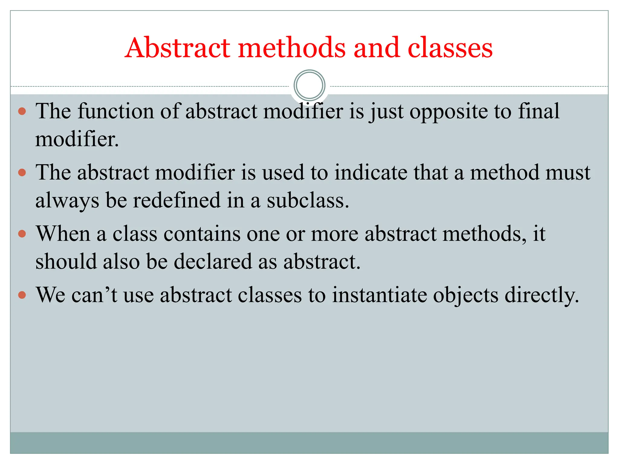 Abstract methods and classes
 The function of abstract modifier is just opposite to final
modifier.
 The abstract modifier is used to indicate that a method must
always be redefined in a subclass.
 When a class contains one or more abstract methods, it
should also be declared as abstract.
 We can’t use abstract classes to instantiate objects directly.
 