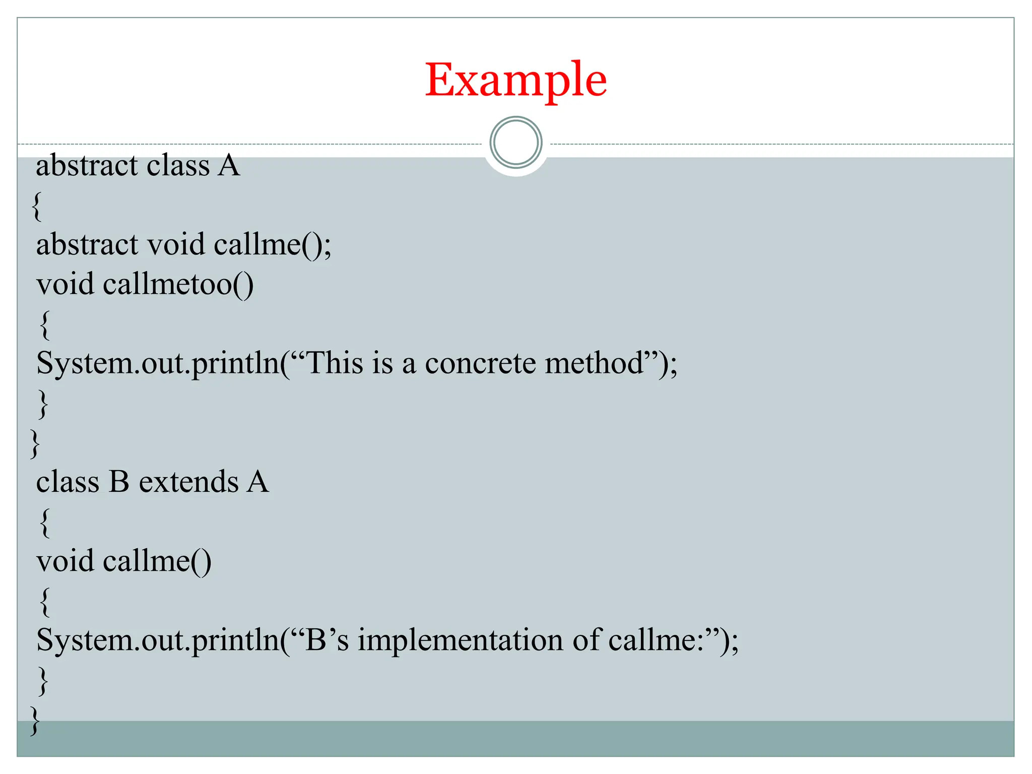 Example
abstract class A
{
abstract void callme();
void callmetoo()
{
System.out.println(“This is a concrete method”);
}
}
class B extends A
{
void callme()
{
System.out.println(“B’s implementation of callme:”);
}
}
 