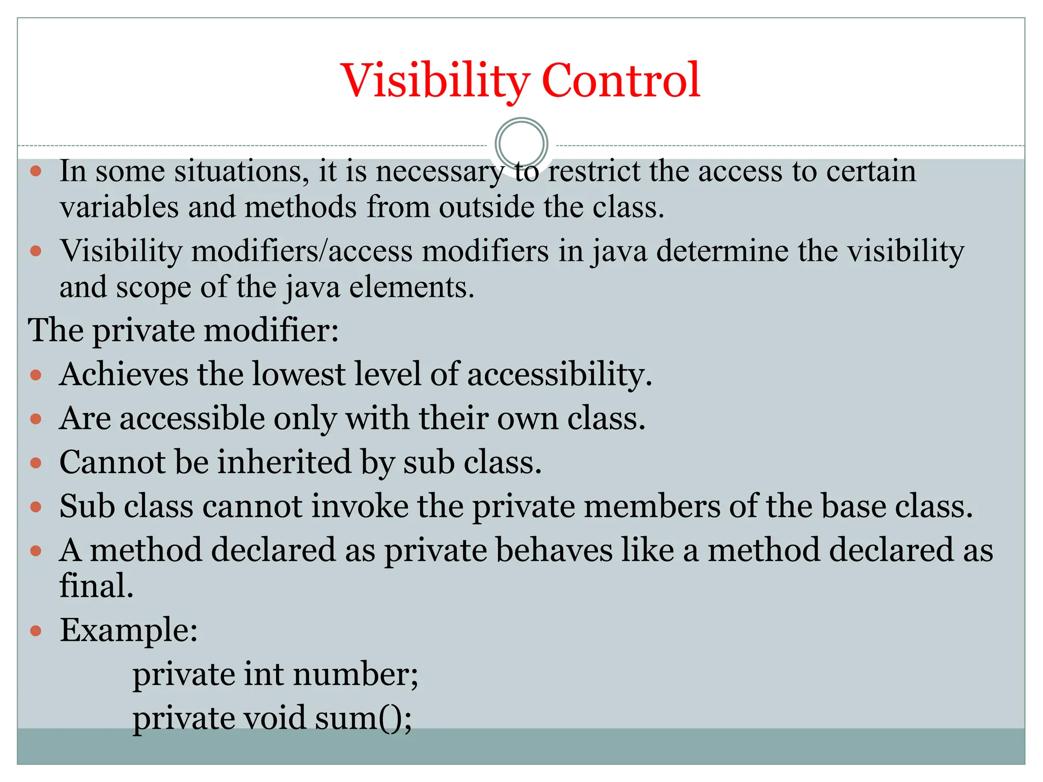 Visibility Control
 In some situations, it is necessary to restrict the access to certain
variables and methods from outside the class.
 Visibility modifiers/access modifiers in java determine the visibility
and scope of the java elements.
The private modifier:
 Achieves the lowest level of accessibility.
 Are accessible only with their own class.
 Cannot be inherited by sub class.
 Sub class cannot invoke the private members of the base class.
 A method declared as private behaves like a method declared as
final.
 Example:
private int number;
private void sum();
 
