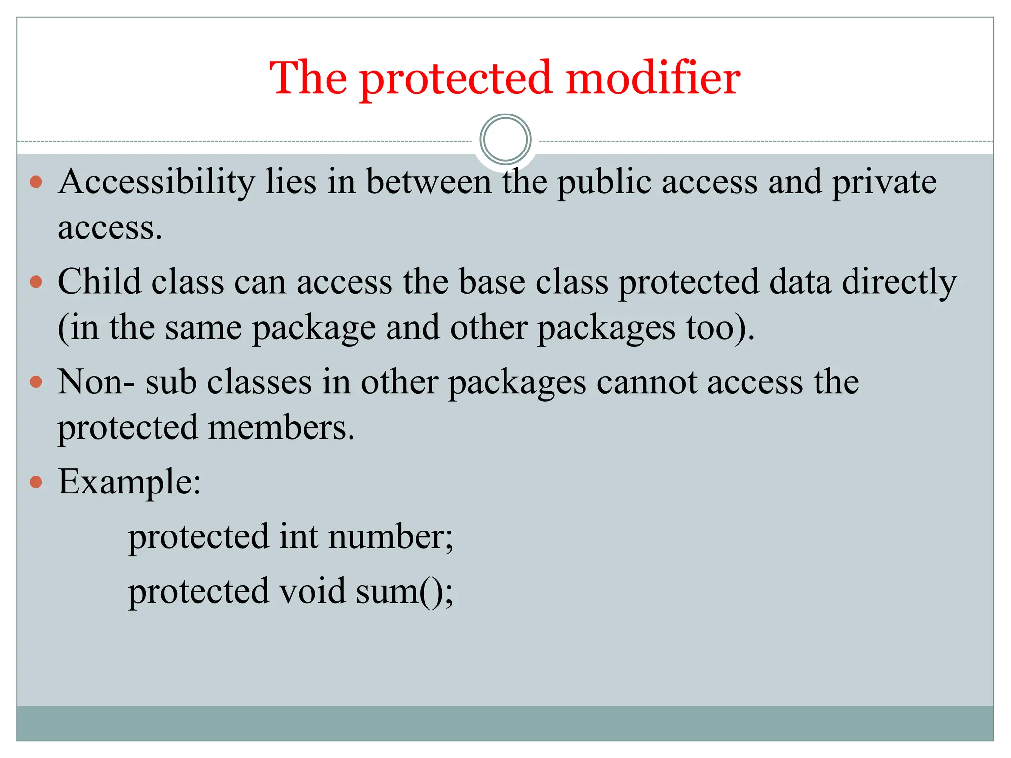 The protected modifier
 Accessibility lies in between the public access and private
access.
 Child class can access the base class protected data directly
(in the same package and other packages too).
 Non- sub classes in other packages cannot access the
protected members.
 Example:
protected int number;
protected void sum();
 
