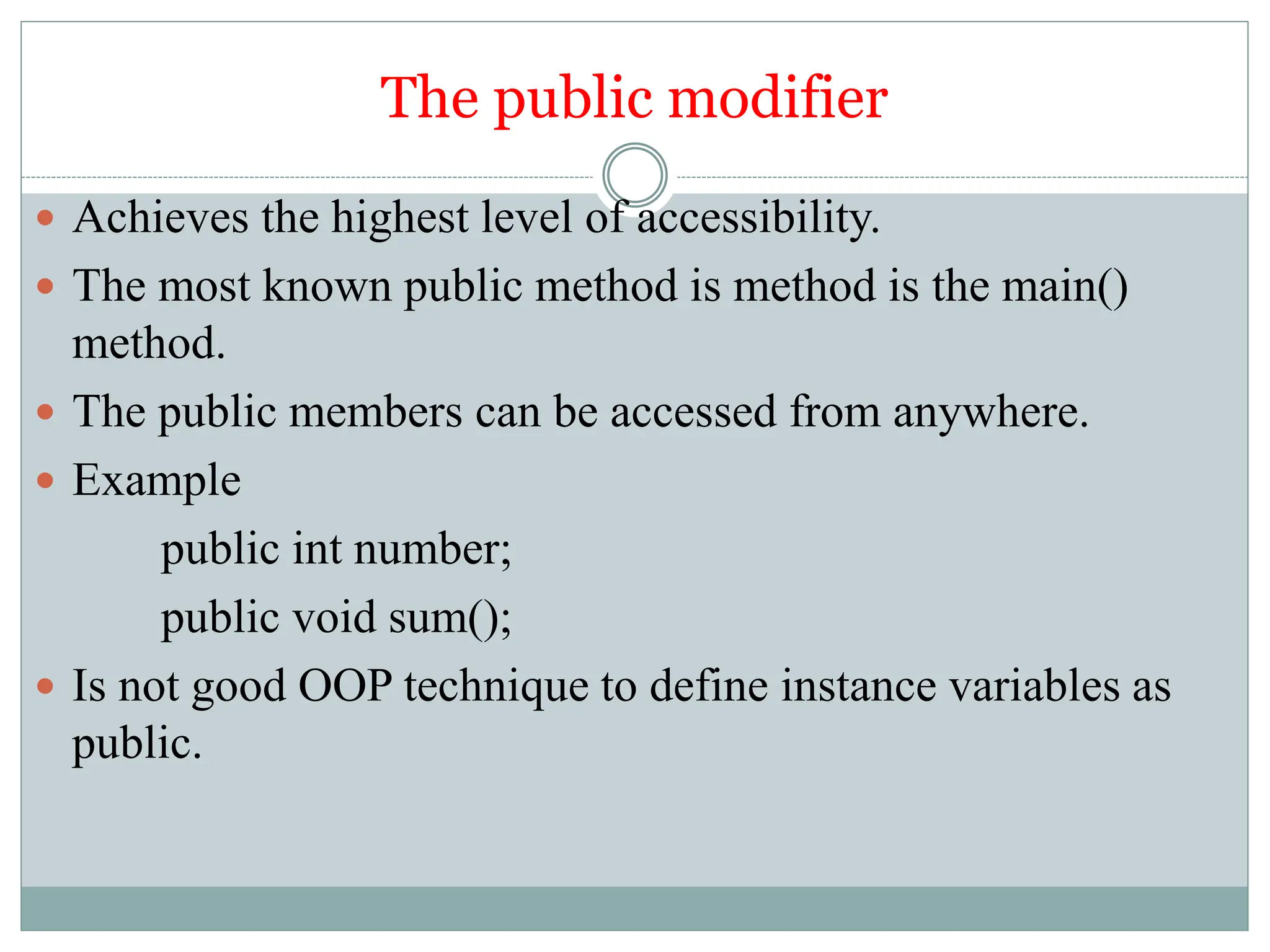The public modifier
 Achieves the highest level of accessibility.
 The most known public method is method is the main()
method.
 The public members can be accessed from anywhere.
 Example
public int number;
public void sum();
 Is not good OOP technique to define instance variables as
public.
 