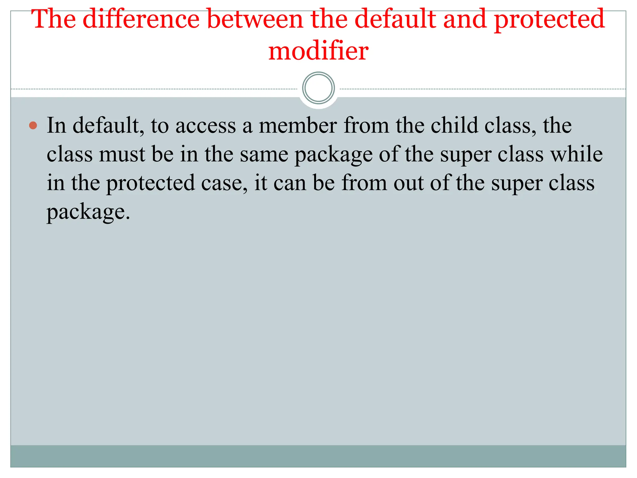 The difference between the default and protected
modifier
 In default, to access a member from the child class, the
class must be in the same package of the super class while
in the protected case, it can be from out of the super class
package.
 