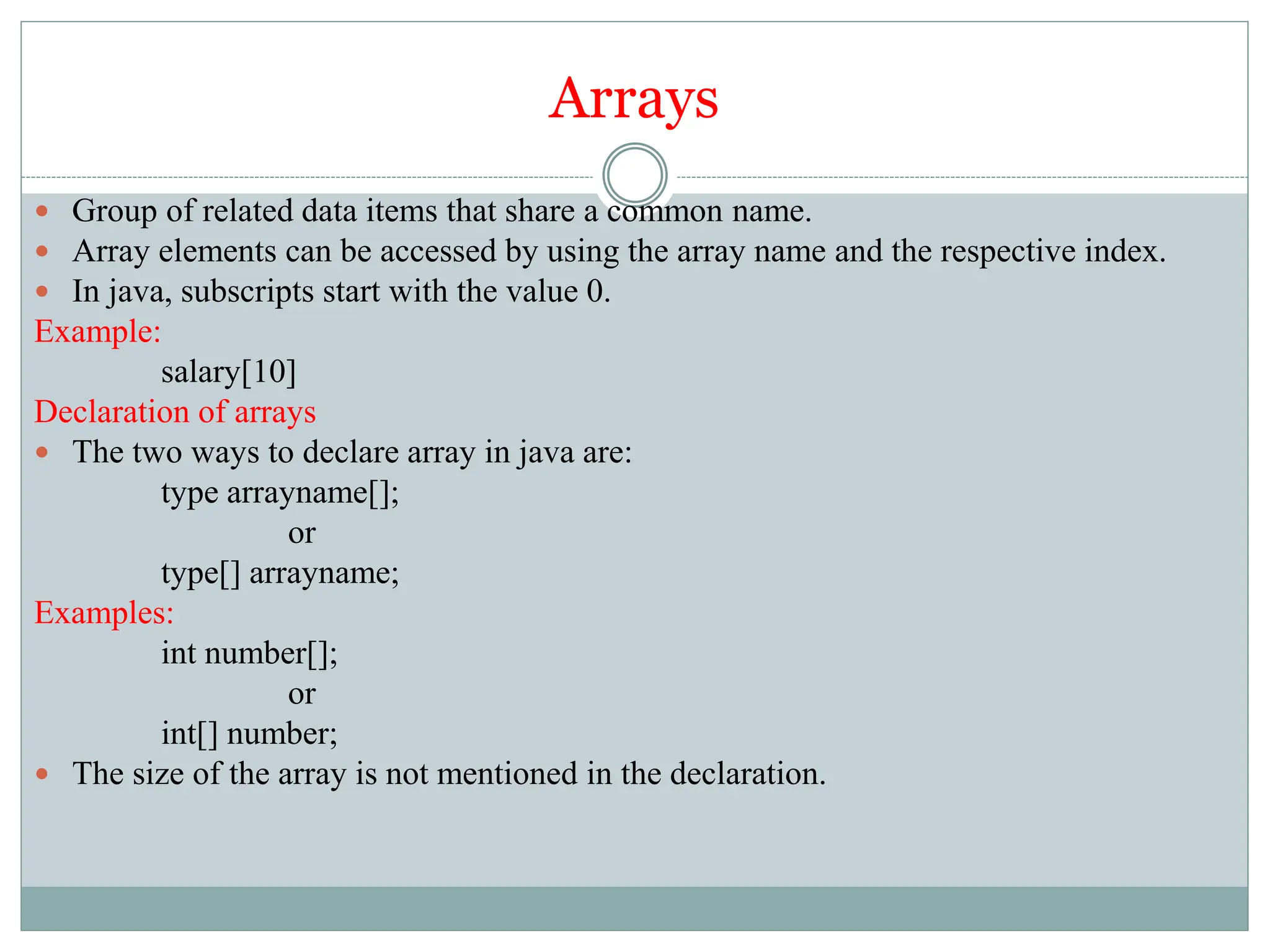 Arrays
 Group of related data items that share a common name.
 Array elements can be accessed by using the array name and the respective index.
 In java, subscripts start with the value 0.
Example:
salary[10]
Declaration of arrays
 The two ways to declare array in java are:
type arrayname[];
or
type[] arrayname;
Examples:
int number[];
or
int[] number;
 The size of the array is not mentioned in the declaration.
 