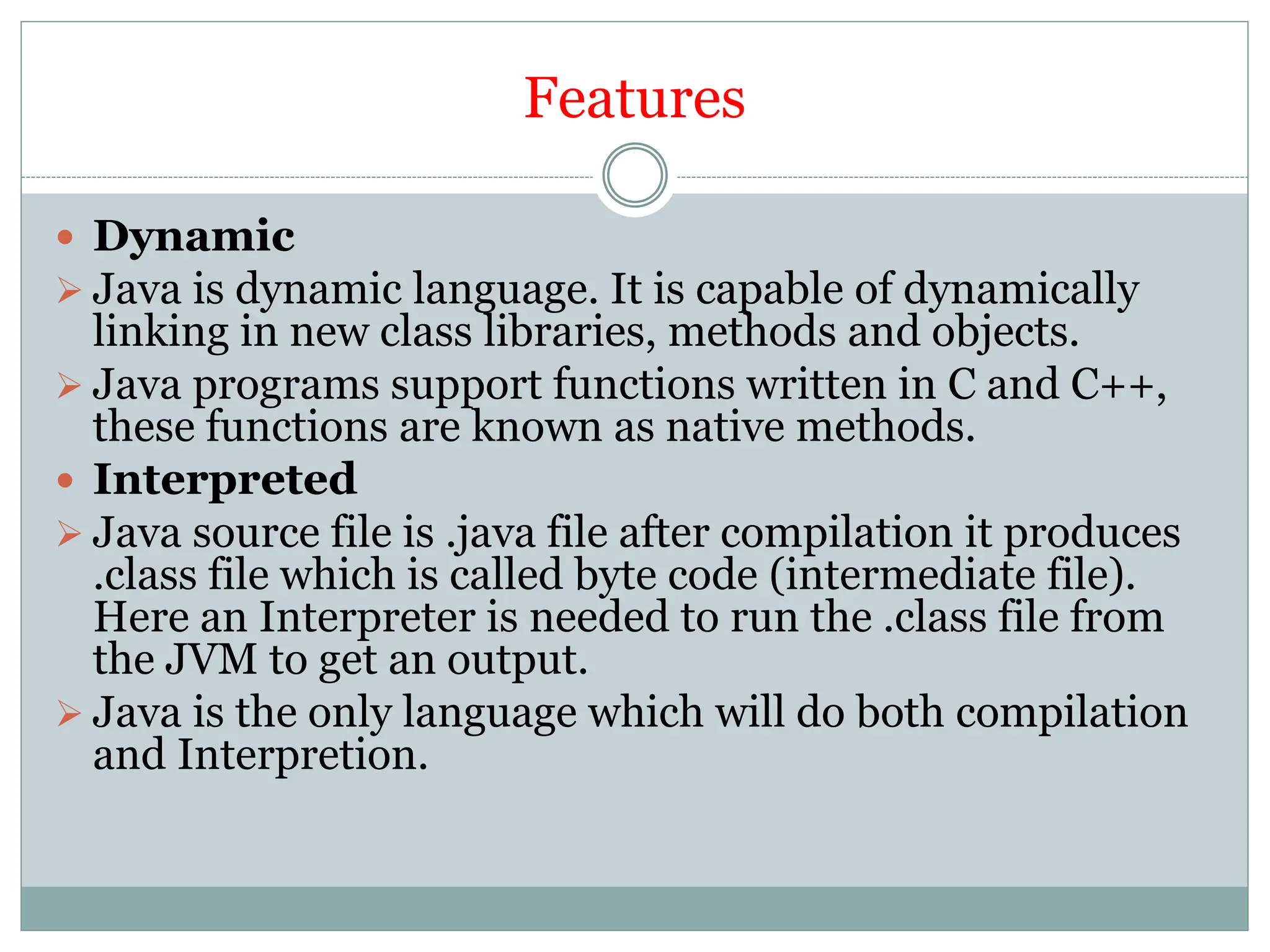 Features
 Dynamic
 Java is dynamic language. It is capable of dynamically
linking in new class libraries, methods and objects.
 Java programs support functions written in C and C++,
these functions are known as native methods.
 Interpreted
 Java source file is .java file after compilation it produces
.class file which is called byte code (intermediate file).
Here an Interpreter is needed to run the .class file from
the JVM to get an output.
 Java is the only language which will do both compilation
and Interpretion.
 