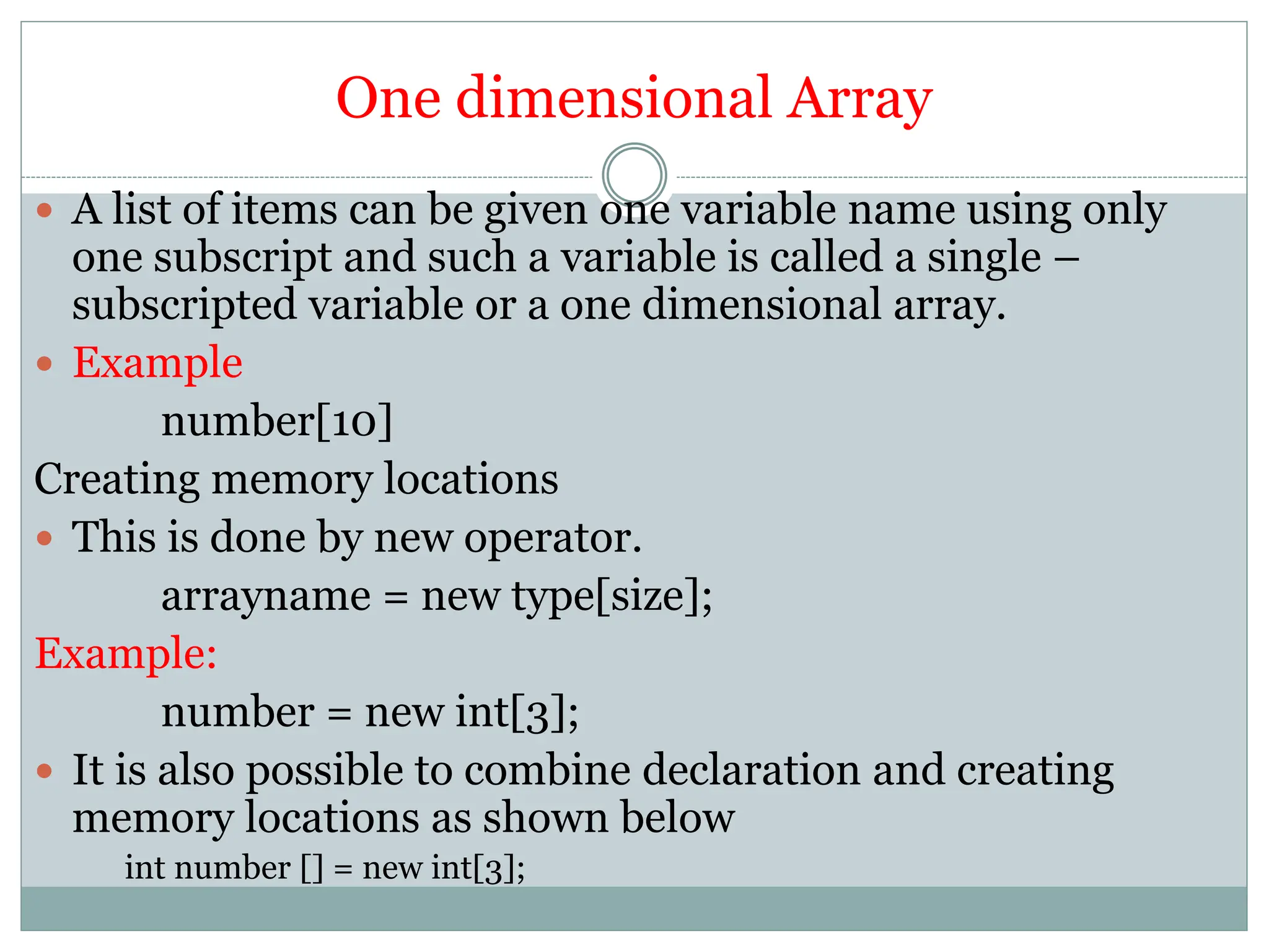 One dimensional Array
 A list of items can be given one variable name using only
one subscript and such a variable is called a single –
subscripted variable or a one dimensional array.
 Example
number[10]
Creating memory locations
 This is done by new operator.
arrayname = new type[size];
Example:
number = new int[3];
 It is also possible to combine declaration and creating
memory locations as shown below
int number [] = new int[3];
 