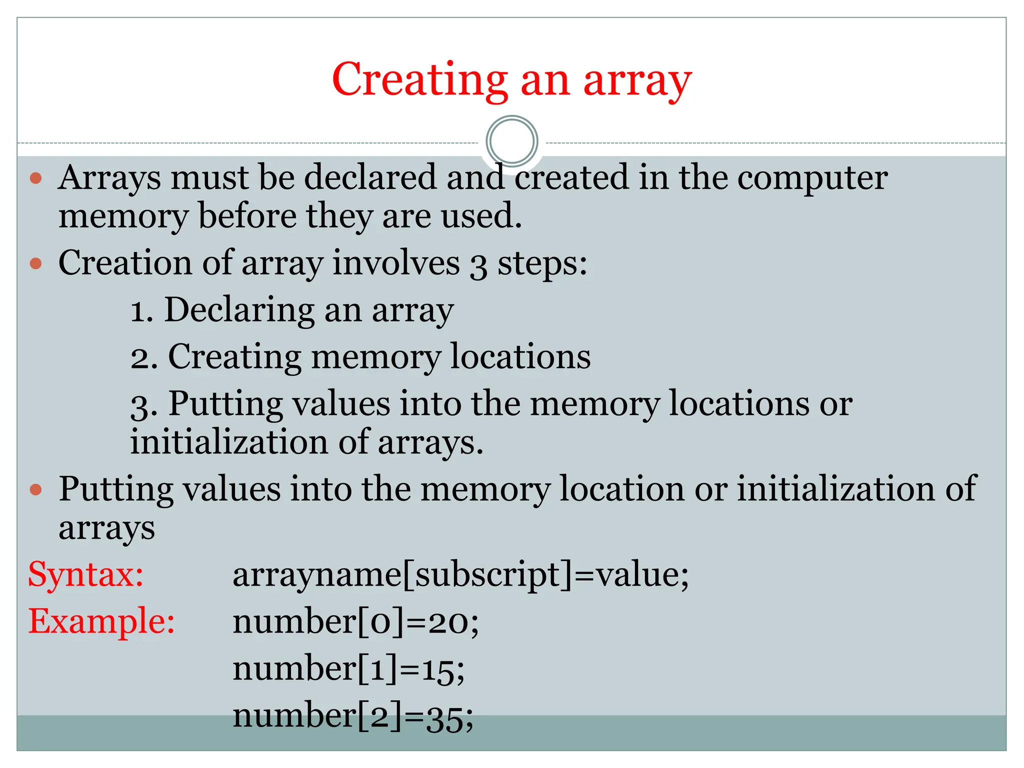 Creating an array
 Arrays must be declared and created in the computer
memory before they are used.
 Creation of array involves 3 steps:
1. Declaring an array
2. Creating memory locations
3. Putting values into the memory locations or
initialization of arrays.
 Putting values into the memory location or initialization of
arrays
Syntax: arrayname[subscript]=value;
Example: number[0]=20;
number[1]=15;
number[2]=35;
 