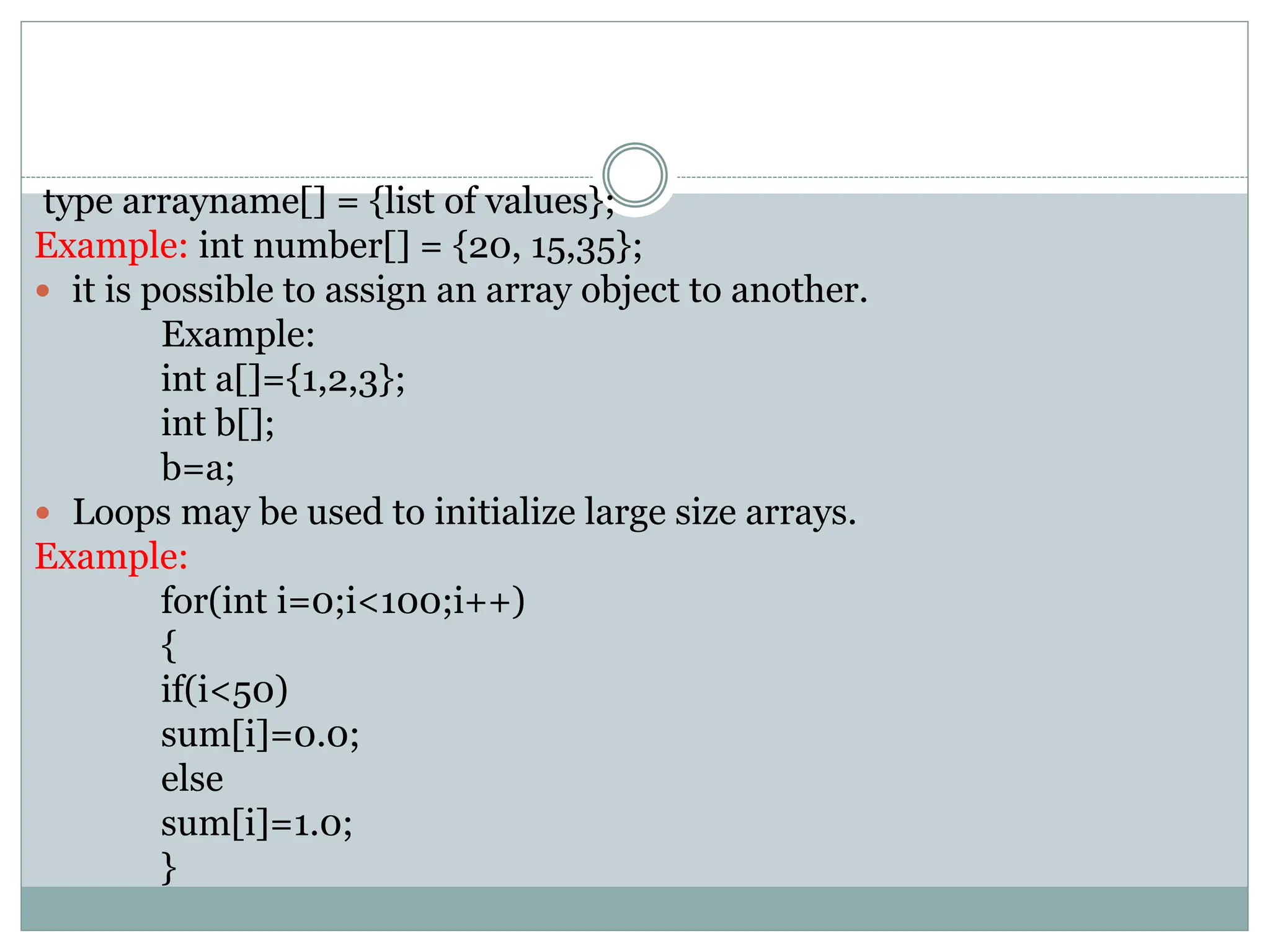 type arrayname[] = {list of values};
Example: int number[] = {20, 15,35};
 it is possible to assign an array object to another.
Example:
int a[]={1,2,3};
int b[];
b=a;
 Loops may be used to initialize large size arrays.
Example:
for(int i=0;i<100;i++)
{
if(i<50)
sum[i]=0.0;
else
sum[i]=1.0;
}
 