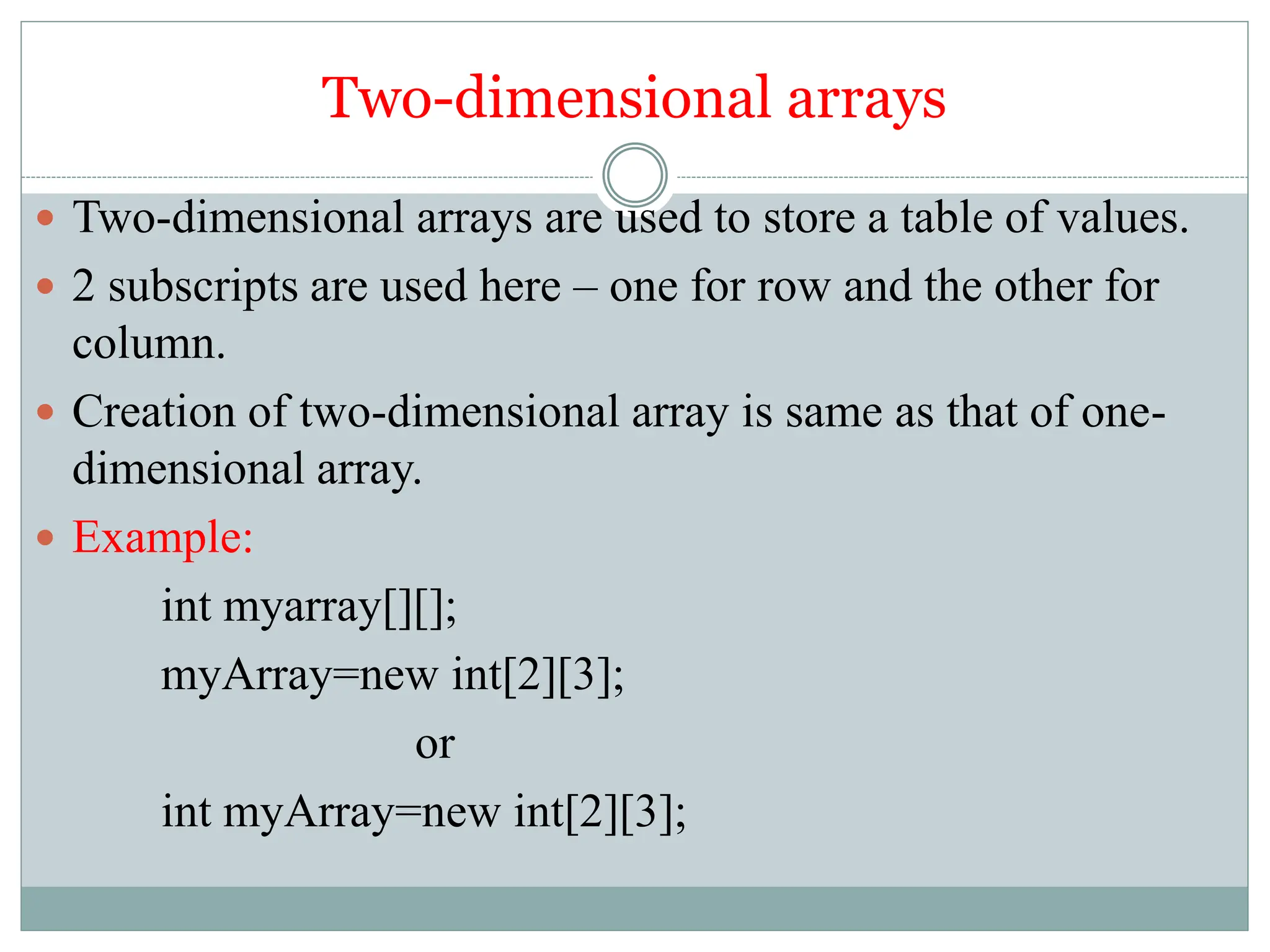 Two-dimensional arrays
 Two-dimensional arrays are used to store a table of values.
 2 subscripts are used here – one for row and the other for
column.
 Creation of two-dimensional array is same as that of one-
dimensional array.
 Example:
int myarray[][];
myArray=new int[2][3];
or
int myArray=new int[2][3];
 