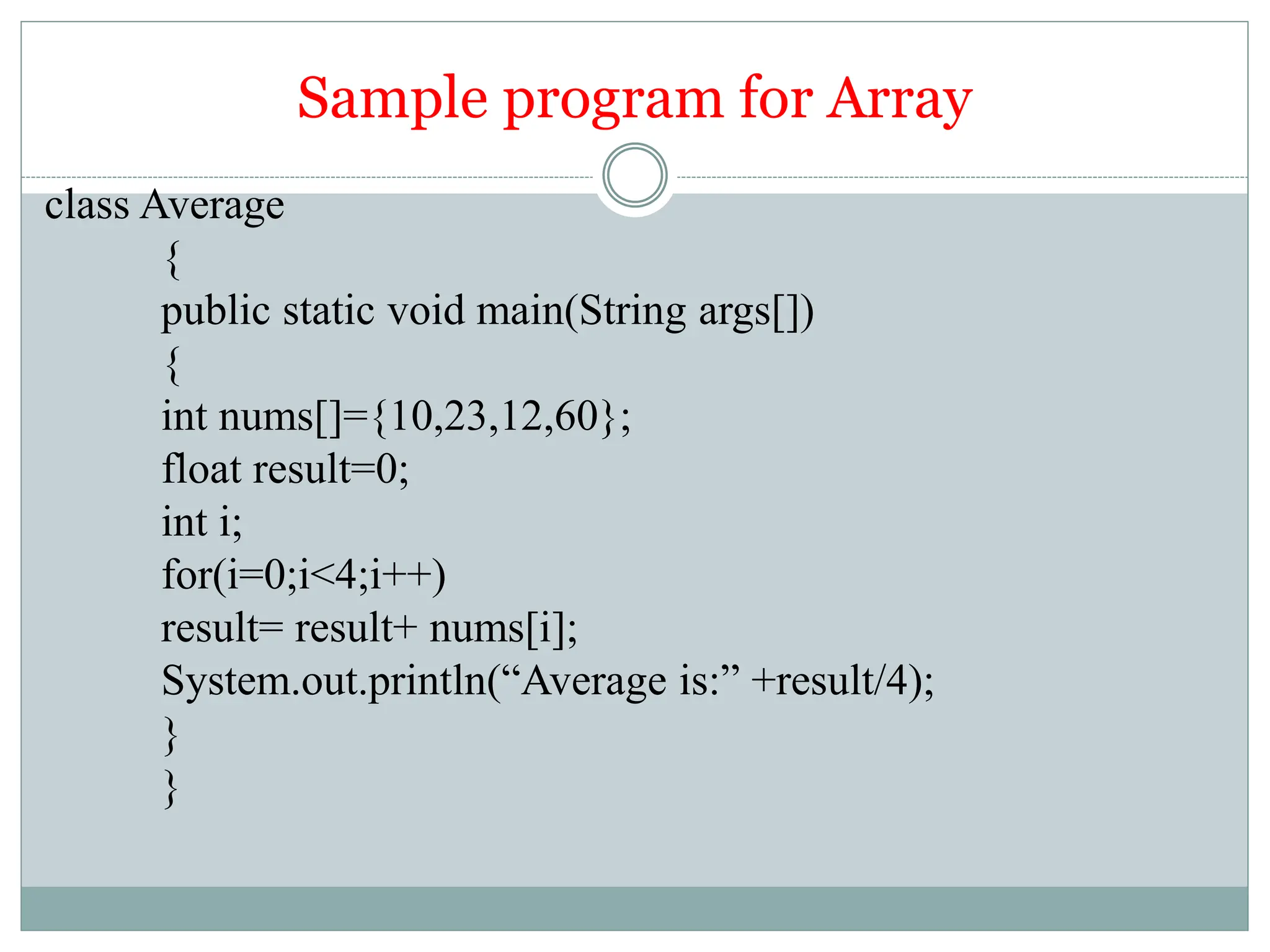 Sample program for Array
class Average
{
public static void main(String args[])
{
int nums[]={10,23,12,60};
float result=0;
int i;
for(i=0;i<4;i++)
result= result+ nums[i];
System.out.println(“Average is:” +result/4);
}
}
 