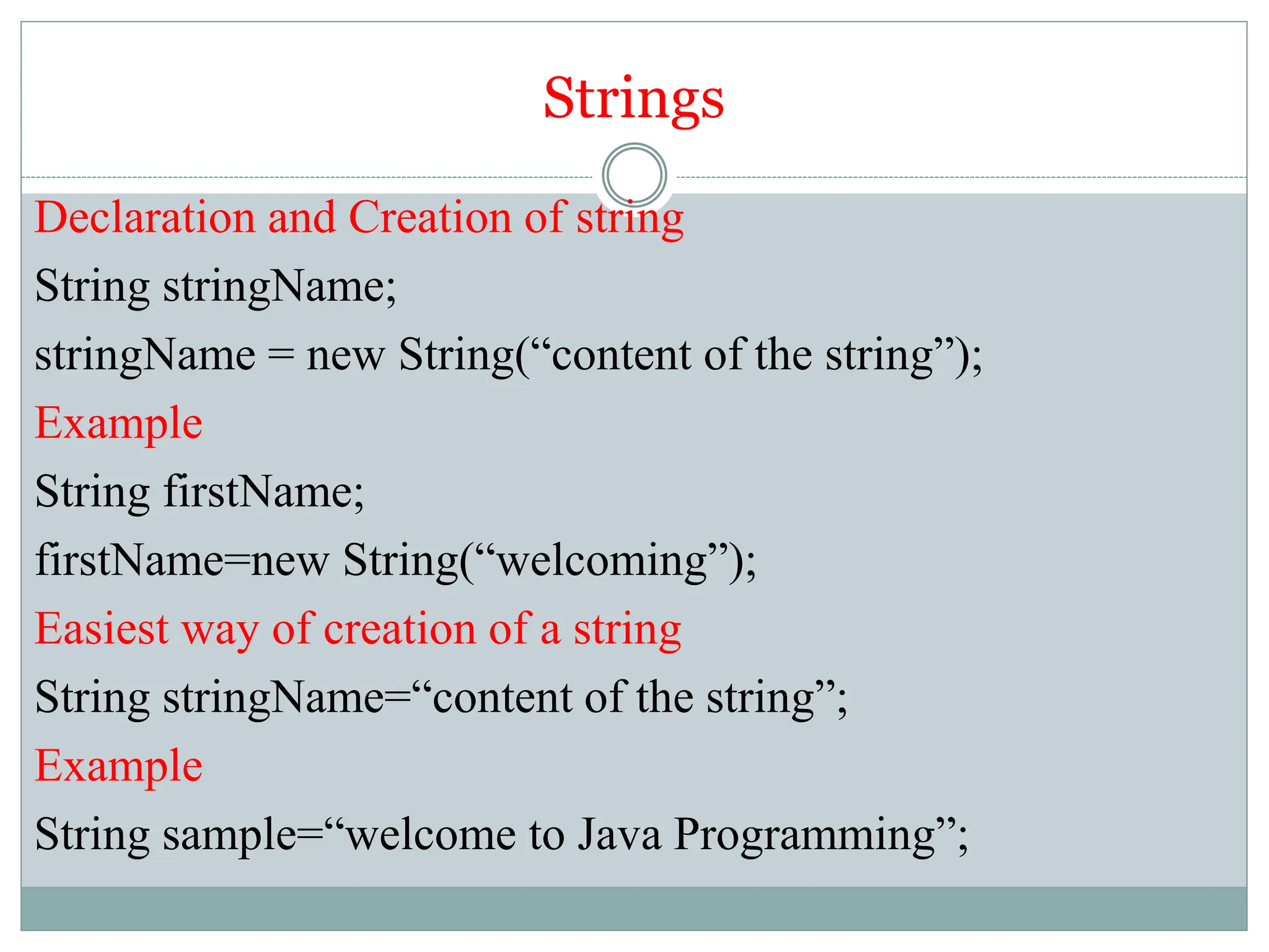 Strings
Declaration and Creation of string
String stringName;
stringName = new String(“content of the string”);
Example
String firstName;
firstName=new String(“welcoming”);
Easiest way of creation of a string
String stringName=“content of the string”;
Example
String sample=“welcome to Java Programming”;
 