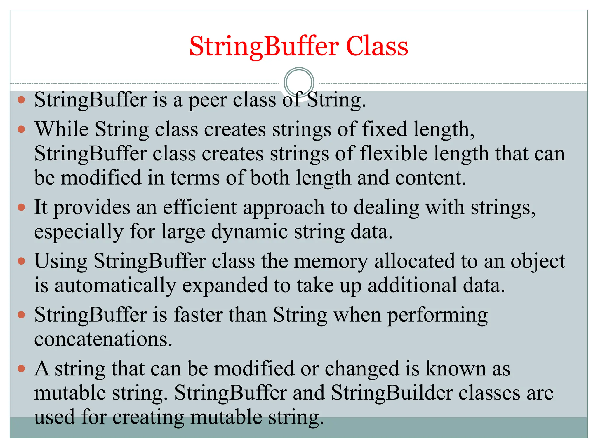 StringBuffer Class
 StringBuffer is a peer class of String.
 While String class creates strings of fixed length,
StringBuffer class creates strings of flexible length that can
be modified in terms of both length and content.
 It provides an efficient approach to dealing with strings,
especially for large dynamic string data.
 Using StringBuffer class the memory allocated to an object
is automatically expanded to take up additional data.
 StringBuffer is faster than String when performing
concatenations.
 A string that can be modified or changed is known as
mutable string. StringBuffer and StringBuilder classes are
used for creating mutable string.
 