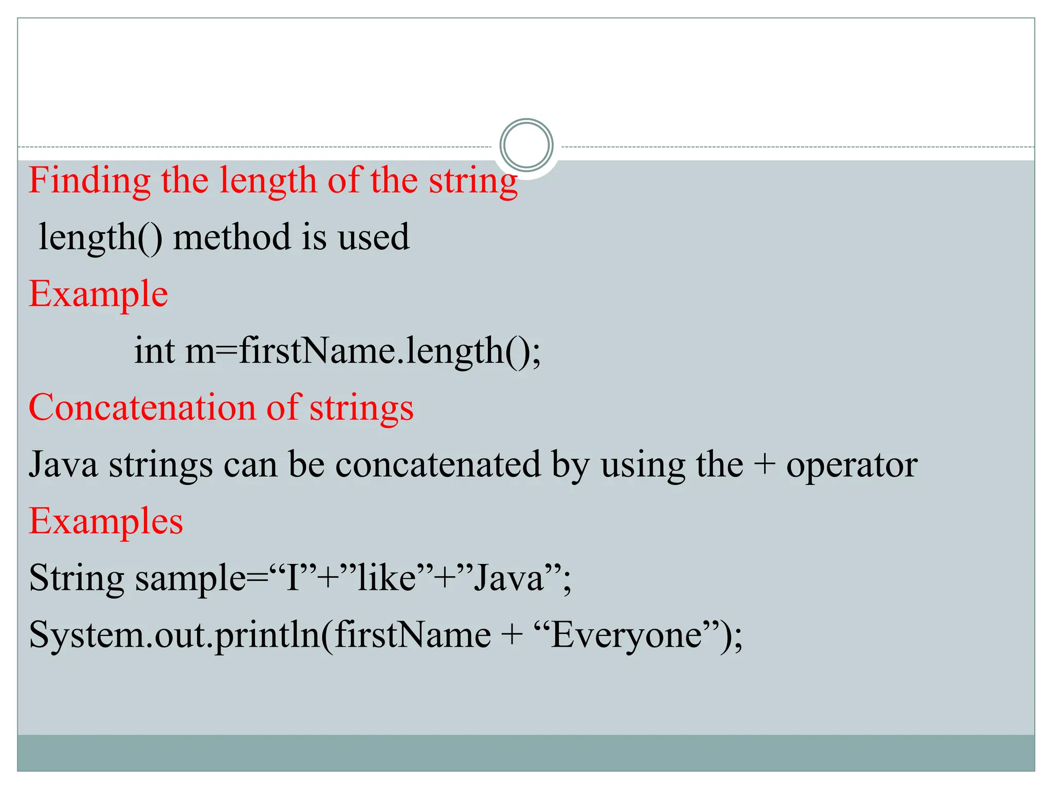 Finding the length of the string
length() method is used
Example
int m=firstName.length();
Concatenation of strings
Java strings can be concatenated by using the + operator
Examples
String sample=“I”+”like”+”Java”;
System.out.println(firstName + “Everyone”);
 