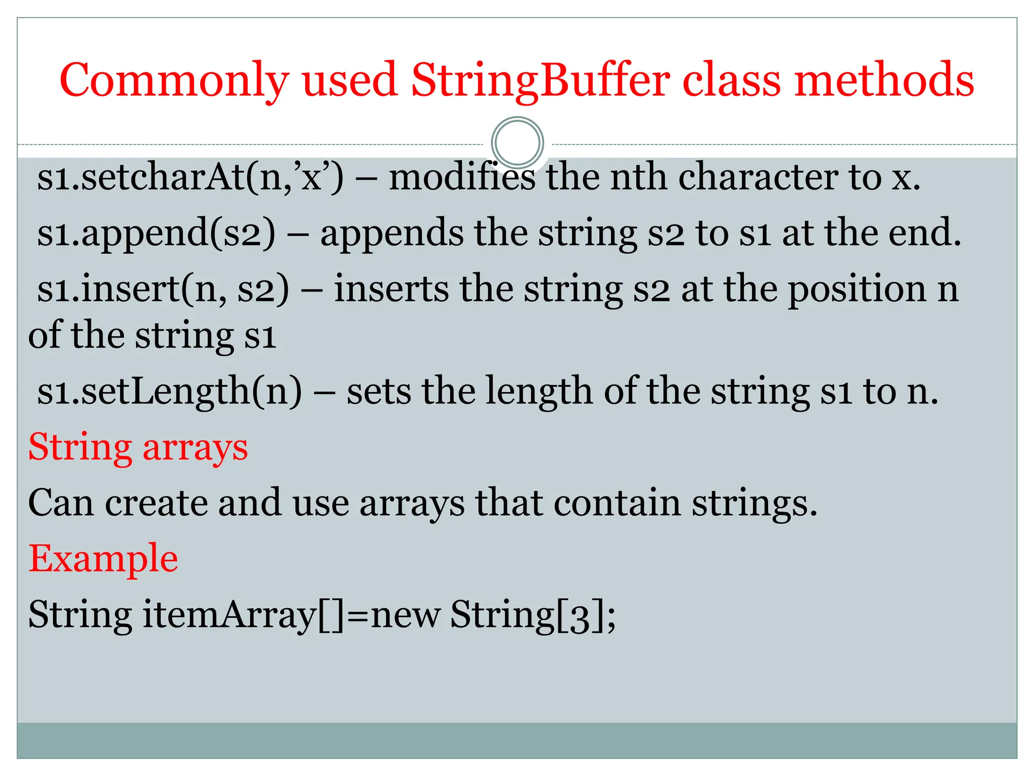 Commonly used StringBuffer class methods
s1.setcharAt(n,’x’) – modifies the nth character to x.
s1.append(s2) – appends the string s2 to s1 at the end.
s1.insert(n, s2) – inserts the string s2 at the position n
of the string s1
s1.setLength(n) – sets the length of the string s1 to n.
String arrays
Can create and use arrays that contain strings.
Example
String itemArray[]=new String[3];
 