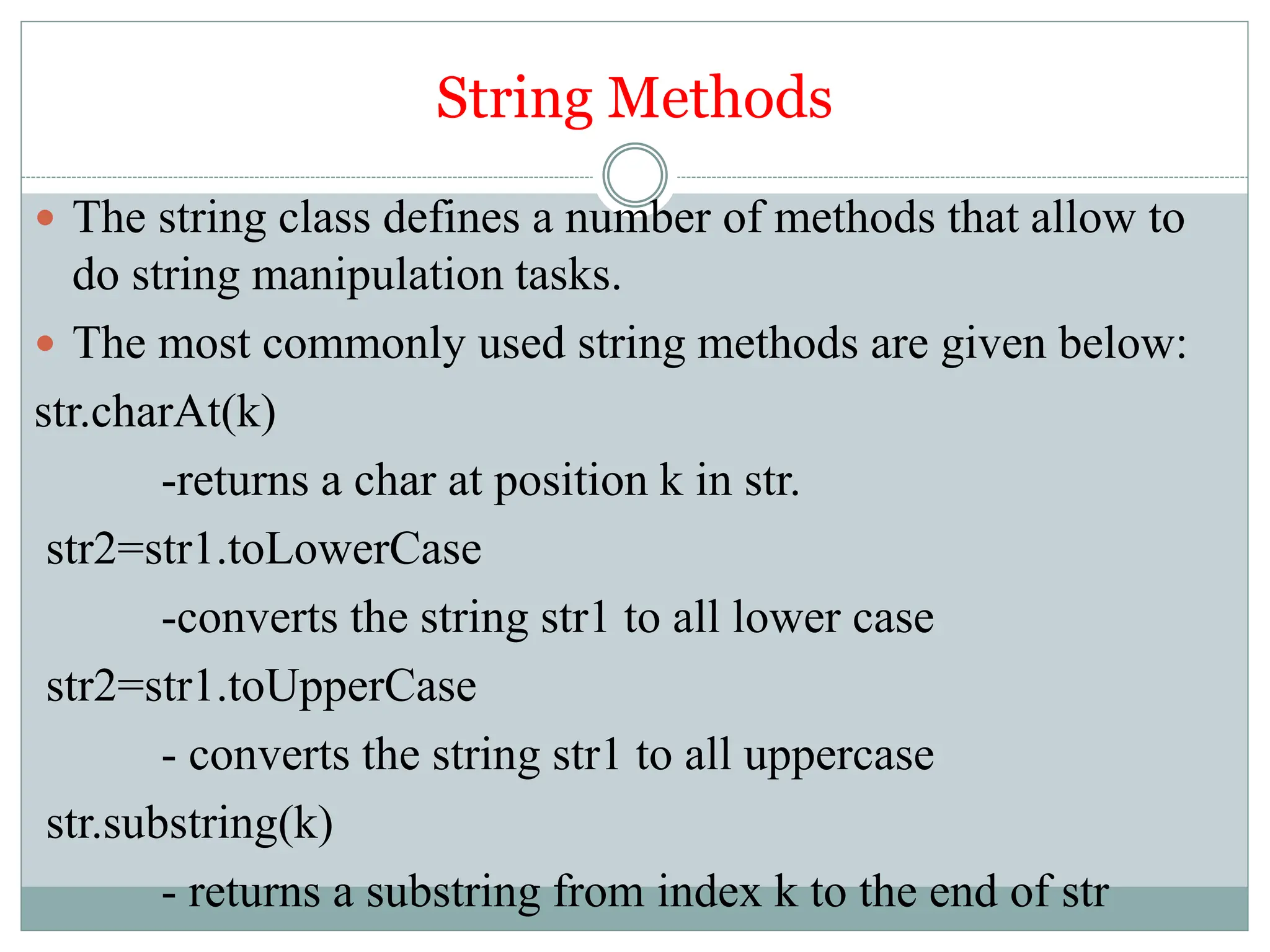String Methods
 The string class defines a number of methods that allow to
do string manipulation tasks.
 The most commonly used string methods are given below:
str.charAt(k)
-returns a char at position k in str.
str2=str1.toLowerCase
-converts the string str1 to all lower case
str2=str1.toUpperCase
- converts the string str1 to all uppercase
str.substring(k)
- returns a substring from index k to the end of str
 