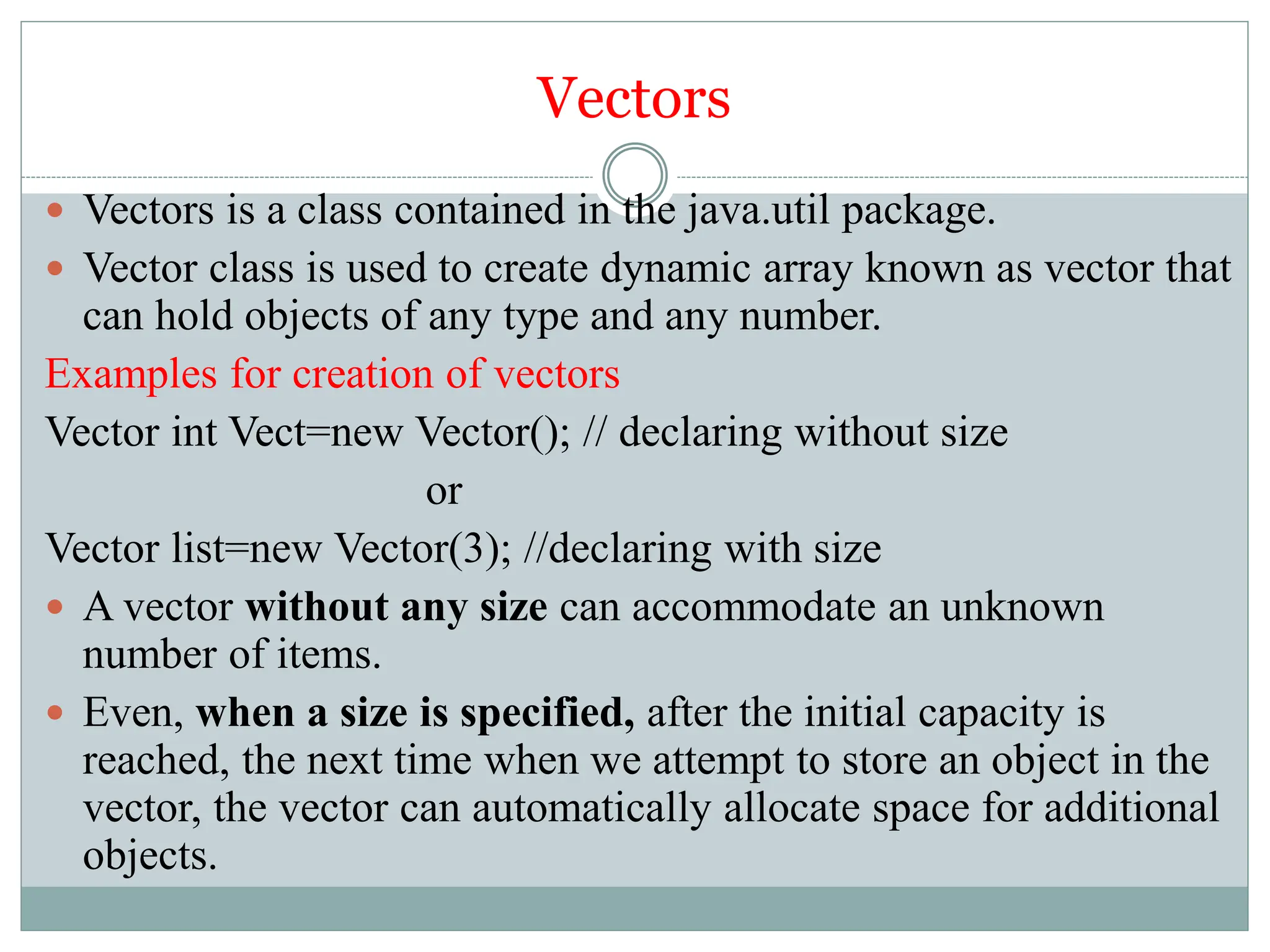 Vectors
 Vectors is a class contained in the java.util package.
 Vector class is used to create dynamic array known as vector that
can hold objects of any type and any number.
Examples for creation of vectors
Vector int Vect=new Vector(); // declaring without size
or
Vector list=new Vector(3); //declaring with size
 A vector without any size can accommodate an unknown
number of items.
 Even, when a size is specified, after the initial capacity is
reached, the next time when we attempt to store an object in the
vector, the vector can automatically allocate space for additional
objects.
 