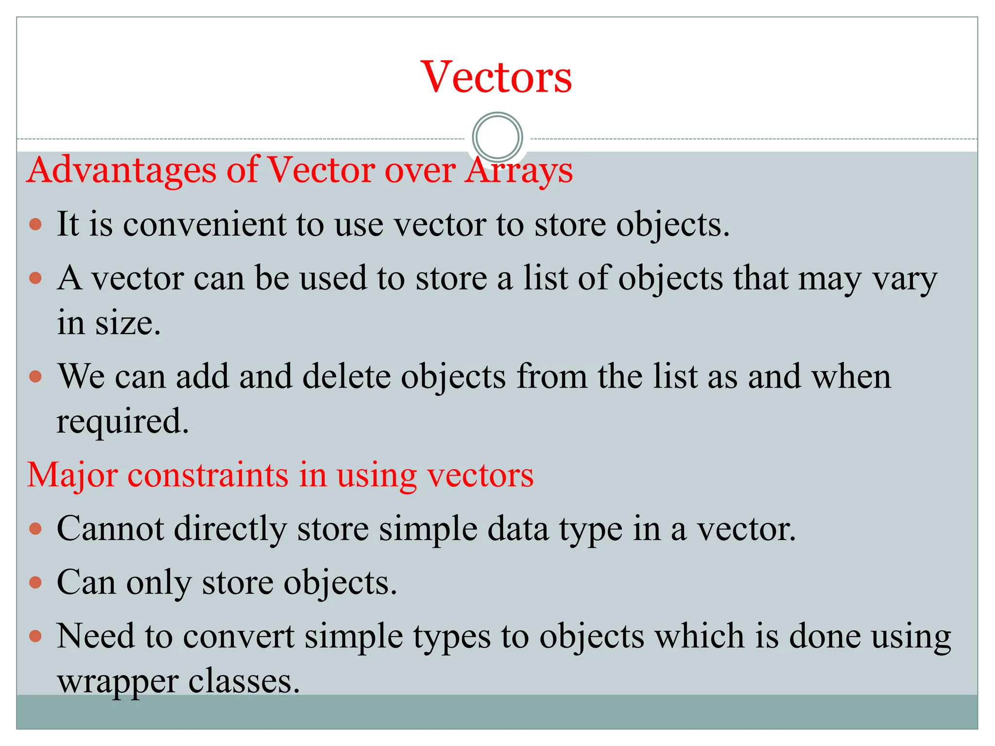 Vectors
Advantages of Vector over Arrays
 It is convenient to use vector to store objects.
 A vector can be used to store a list of objects that may vary
in size.
 We can add and delete objects from the list as and when
required.
Major constraints in using vectors
 Cannot directly store simple data type in a vector.
 Can only store objects.
 Need to convert simple types to objects which is done using
wrapper classes.
 