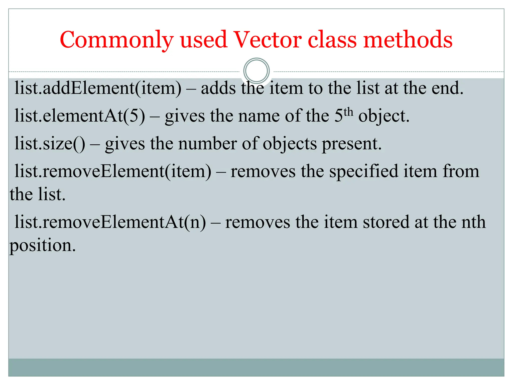 Commonly used Vector class methods
list.addElement(item) – adds the item to the list at the end.
list.elementAt(5) – gives the name of the 5th object.
list.size() – gives the number of objects present.
list.removeElement(item) – removes the specified item from
the list.
list.removeElementAt(n) – removes the item stored at the nth
position.
 