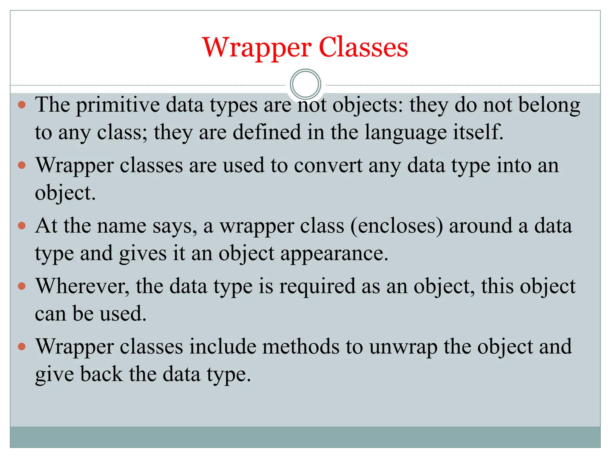 Wrapper Classes
 The primitive data types are not objects: they do not belong
to any class; they are defined in the language itself.
 Wrapper classes are used to convert any data type into an
object.
 At the name says, a wrapper class (encloses) around a data
type and gives it an object appearance.
 Wherever, the data type is required as an object, this object
can be used.
 Wrapper classes include methods to unwrap the object and
give back the data type.
 