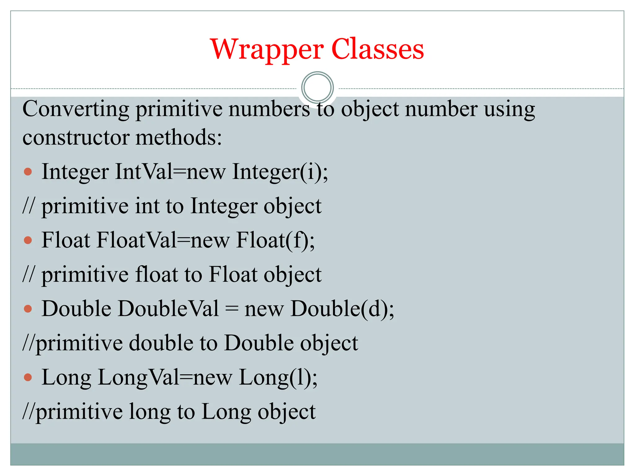 Wrapper Classes
Converting primitive numbers to object number using
constructor methods:
 Integer IntVal=new Integer(i);
// primitive int to Integer object
 Float FloatVal=new Float(f);
// primitive float to Float object
 Double DoubleVal = new Double(d);
//primitive double to Double object
 Long LongVal=new Long(l);
//primitive long to Long object
 