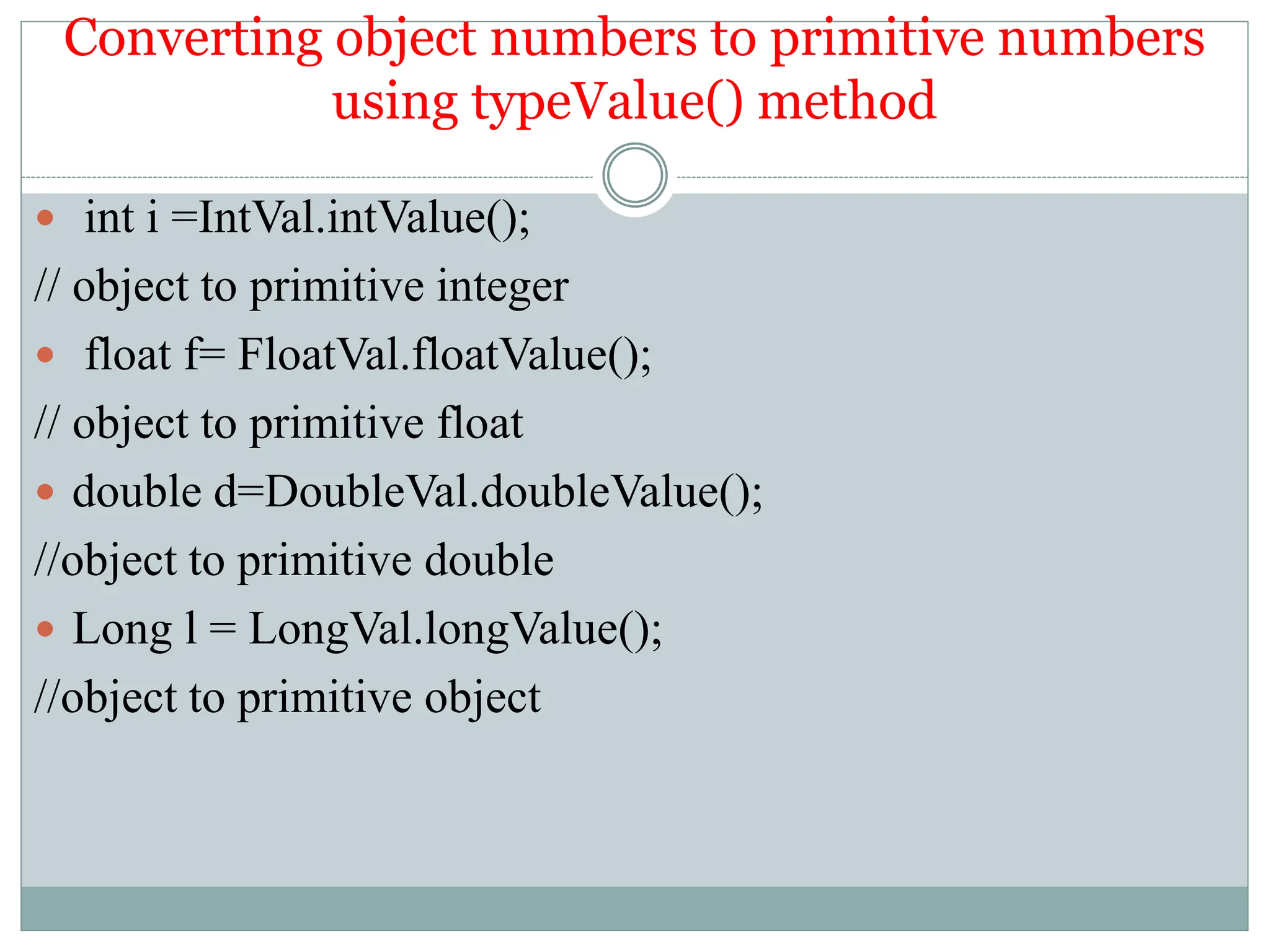Converting object numbers to primitive numbers
using typeValue() method
 int i =IntVal.intValue();
// object to primitive integer
 float f= FloatVal.floatValue();
// object to primitive float
 double d=DoubleVal.doubleValue();
//object to primitive double
 Long l = LongVal.longValue();
//object to primitive object
 