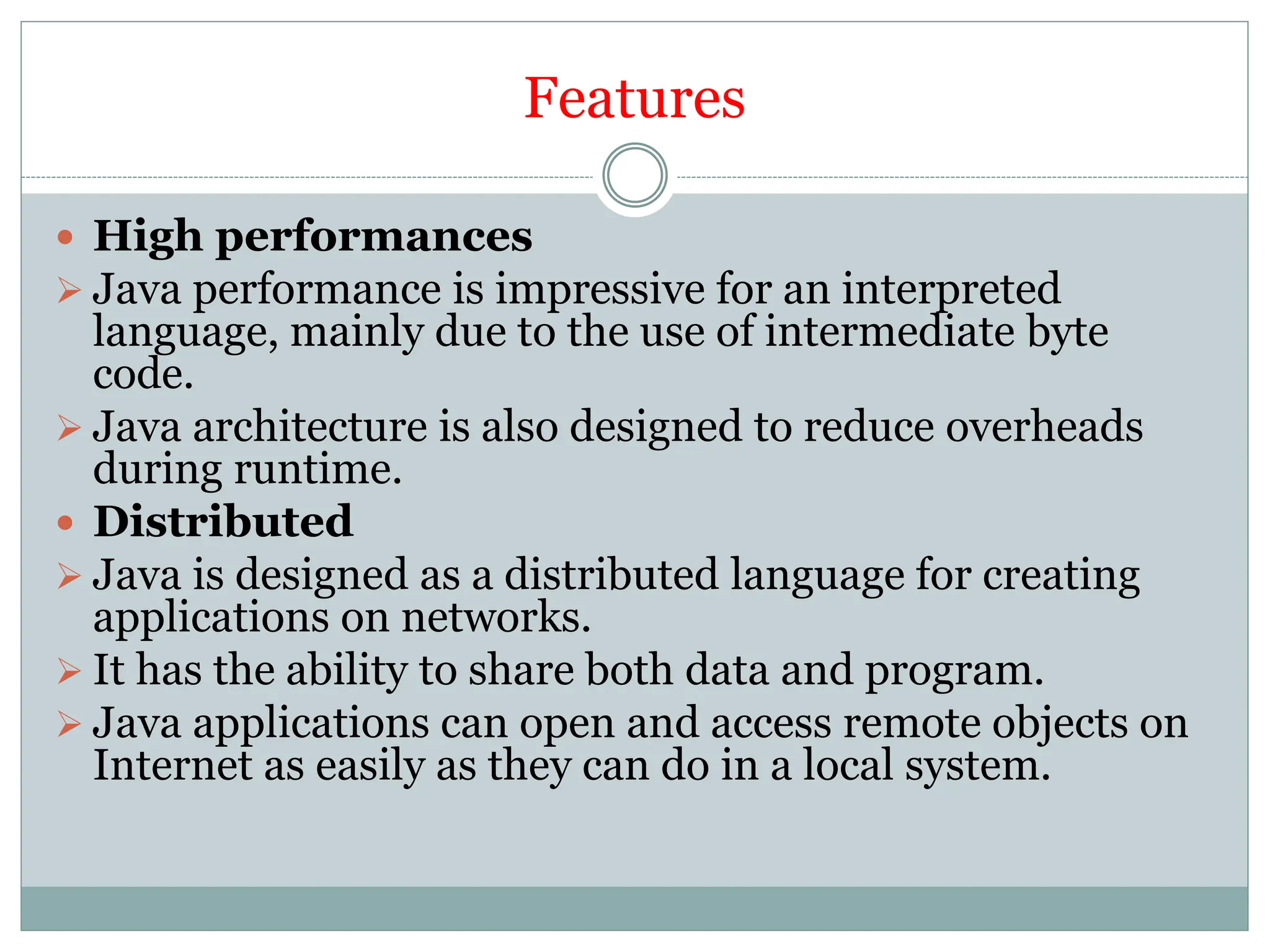 Features
 High performances
 Java performance is impressive for an interpreted
language, mainly due to the use of intermediate byte
code.
 Java architecture is also designed to reduce overheads
during runtime.
 Distributed
 Java is designed as a distributed language for creating
applications on networks.
 It has the ability to share both data and program.
 Java applications can open and access remote objects on
Internet as easily as they can do in a local system.
 