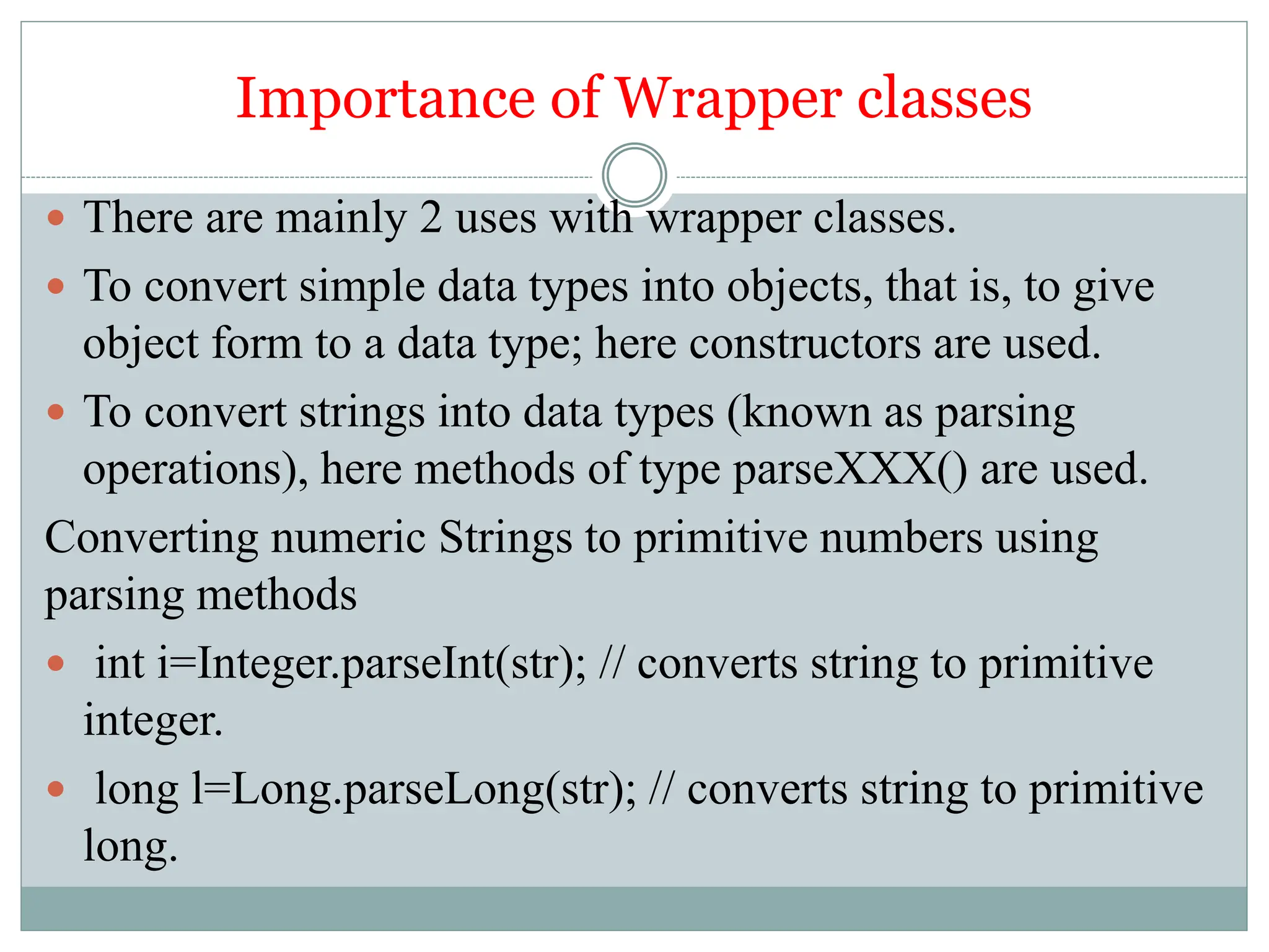 Importance of Wrapper classes
 There are mainly 2 uses with wrapper classes.
 To convert simple data types into objects, that is, to give
object form to a data type; here constructors are used.
 To convert strings into data types (known as parsing
operations), here methods of type parseXXX() are used.
Converting numeric Strings to primitive numbers using
parsing methods
 int i=Integer.parseInt(str); // converts string to primitive
integer.
 long l=Long.parseLong(str); // converts string to primitive
long.
 