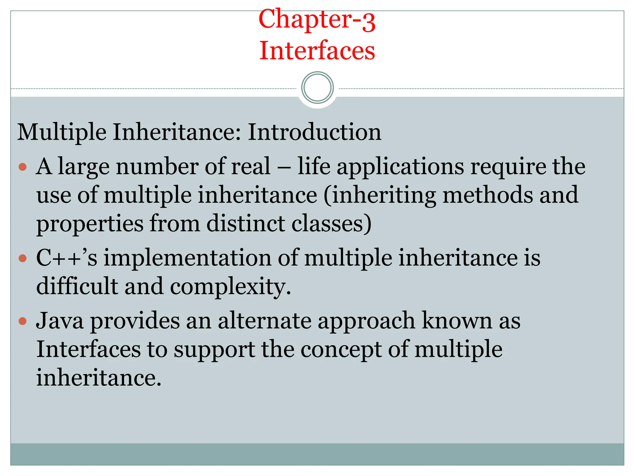 Chapter-3
Interfaces
Multiple Inheritance: Introduction
 A large number of real – life applications require the
use of multiple inheritance (inheriting methods and
properties from distinct classes)
 C++’s implementation of multiple inheritance is
difficult and complexity.
 Java provides an alternate approach known as
Interfaces to support the concept of multiple
inheritance.
 