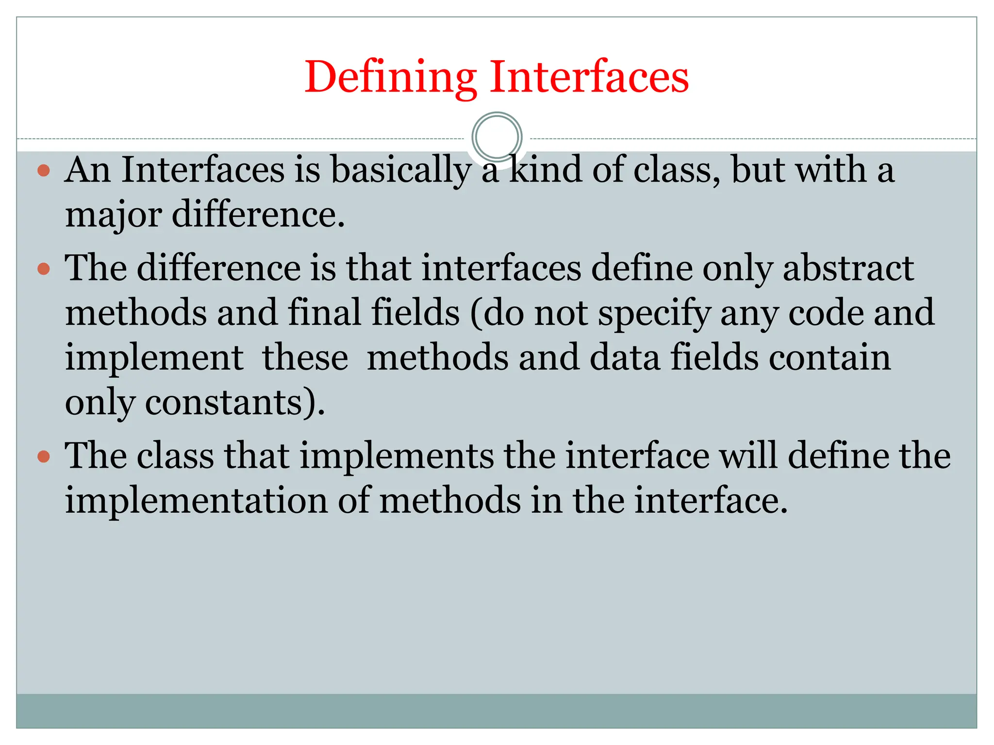 Defining Interfaces
 An Interfaces is basically a kind of class, but with a
major difference.
 The difference is that interfaces define only abstract
methods and final fields (do not specify any code and
implement these methods and data fields contain
only constants).
 The class that implements the interface will define the
implementation of methods in the interface.
 