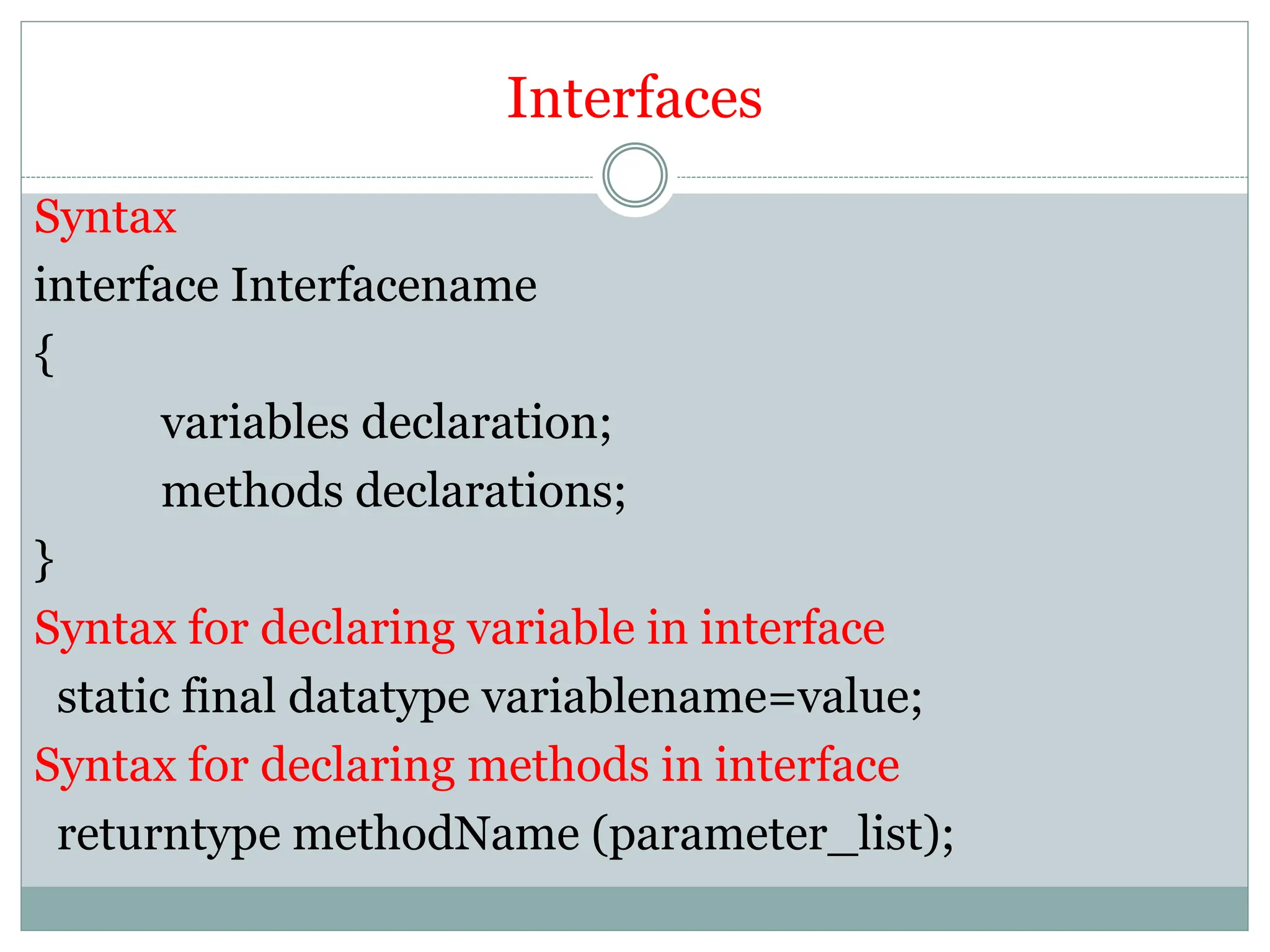 Interfaces
Syntax
interface Interfacename
{
variables declaration;
methods declarations;
}
Syntax for declaring variable in interface
static final datatype variablename=value;
Syntax for declaring methods in interface
returntype methodName (parameter_list);
 