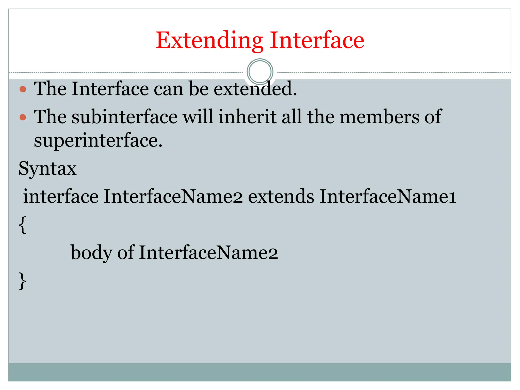 Extending Interface
 The Interface can be extended.
 The subinterface will inherit all the members of
superinterface.
Syntax
interface InterfaceName2 extends InterfaceName1
{
body of InterfaceName2
}
 