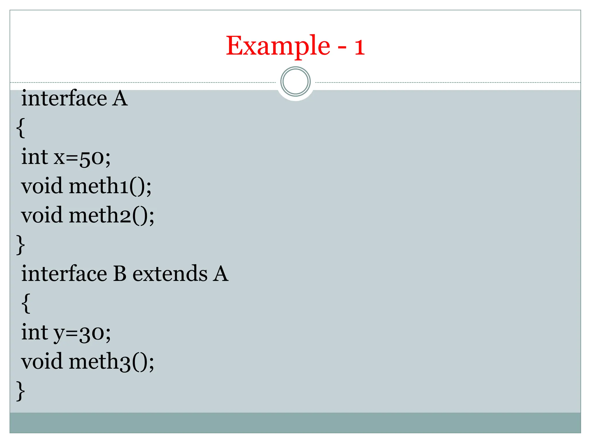 Example - 1
interface A
{
int x=50;
void meth1();
void meth2();
}
interface B extends A
{
int y=30;
void meth3();
}
 
