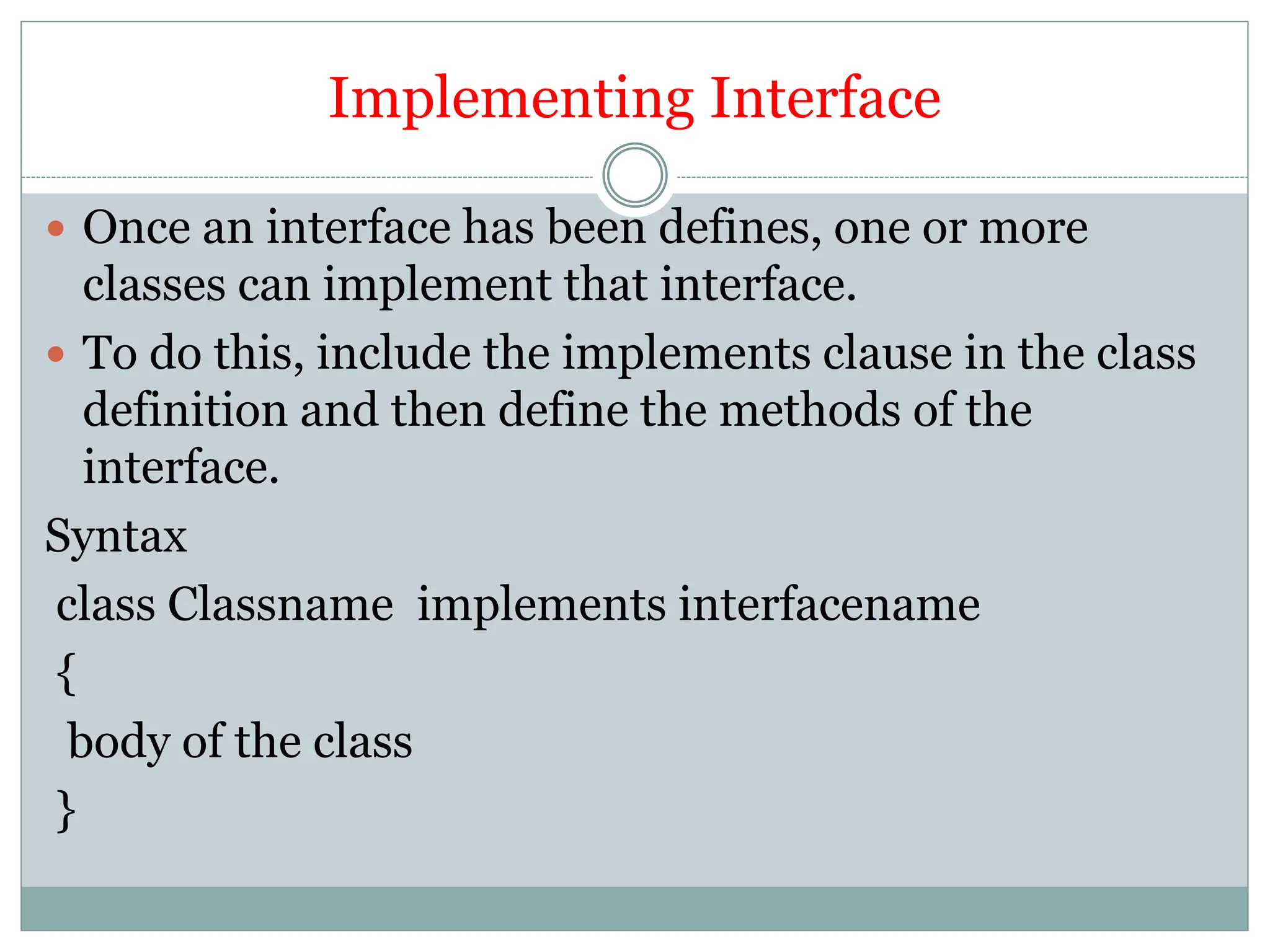 Implementing Interface
 Once an interface has been defines, one or more
classes can implement that interface.
 To do this, include the implements clause in the class
definition and then define the methods of the
interface.
Syntax
class Classname implements interfacename
{
body of the class
}
 