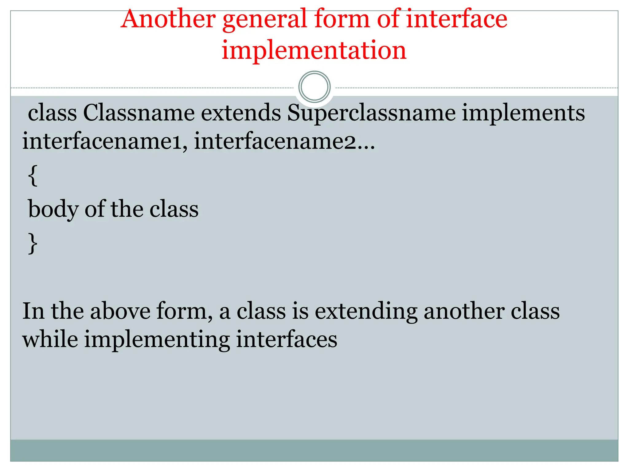 Another general form of interface
implementation
class Classname extends Superclassname implements
interfacename1, interfacename2…
{
body of the class
}
In the above form, a class is extending another class
while implementing interfaces
 