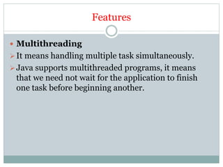 Features
 Multithreading
It means handling multiple task simultaneously.
Java supports multithreaded programs, it means
that we need not wait for the application to finish
one task before beginning another.
 