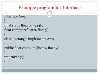 Example program for Interface
interface Area
{
final static float pi=3.14F;
float compute(float x, float y);
}
class Rectangle implements Area
{
public float compute(float x, float y)
{
return(x * y);
}
}
 