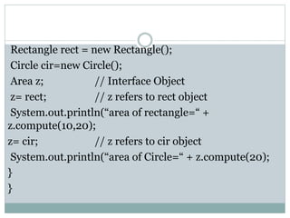 Rectangle rect = new Rectangle();
Circle cir=new Circle();
Area z; // Interface Object
z= rect; // z refers to rect object
System.out.println(“area of rectangle=“ +
z.compute(10,20);
z= cir; // z refers to cir object
System.out.println(“area of Circle=“ + z.compute(20);
}
}
 