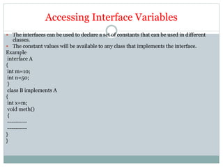 Accessing Interface Variables
 The interfaces can be used to declare a set of constants that can be used in different
classes.
 The constant values will be available to any class that implements the interface.
Example
interface A
{
int m=10;
int n=50;
}
class B implements A
{
int x=m;
void meth()
{
----------
----------
}
}
 