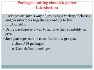 Packages: putting classes together
Introduction
 Packages are java’s way of grouping a variety of classes
and/or interfaces together according to the
functionality.
 Using packages is a way to achieve the reusability in
java.
 Java packages can be classified into 2 groups:
1. Java API packages
2. User defined packages
 