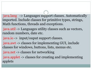 java.lang -> Languages support classes. Automatically
imported. Include classes for primitive types, strings,
Math functions, threads and exceptions.
java.util -> Languages utility classes such as vectors,
random numbers, date etc.
java.io -> input/ouput support classes.
java.awt -> classes for implementing GUI, include
classes for windows, buttons, lists, menus etc.
java.net -> classes for networking
java.applet -> classes for creating and implementing
applets
 