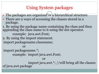 Using System packages
 The packages are organized in a hierarchical structure.
 There are 2 ways of accessing the classes stored in a
package.
1. By using the package name containing the class and then
appending the class name to it using the dot operator.
example: java.awt.Font;
2. By using the import statement.
import packagename.classname;
or
import packagename.*;
example: import java.awt.Font;
or
import java.awt.*; //will bring all the classes
of java.awt package
 