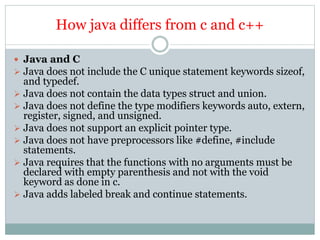 How java differs from c and c++
 Java and C
 Java does not include the C unique statement keywords sizeof,
and typedef.
 Java does not contain the data types struct and union.
 Java does not define the type modifiers keywords auto, extern,
register, signed, and unsigned.
 Java does not support an explicit pointer type.
 Java does not have preprocessors like #define, #include
statements.
 Java requires that the functions with no arguments must be
declared with empty parenthesis and not with the void
keyword as done in c.
 Java adds labeled break and continue statements.
 