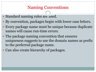 Naming Conventions
 Standard naming rules are used.
 By convention, packages begin with lower case letters.
 Every package name must be unique because duplicate
names will cause run-time errors.
 The package naming convention that ensures
uniqueness suggests to use the domain names as prefix
to the preferred package name.
 Can also create hierarchy of packages.
 