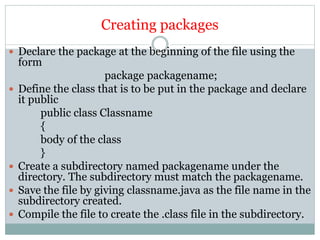 Creating packages
 Declare the package at the beginning of the file using the
form
package packagename;
 Define the class that is to be put in the package and declare
it public
public class Classname
{
body of the class
}
 Create a subdirectory named packagename under the
directory. The subdirectory must match the packagename.
 Save the file by giving classname.java as the file name in the
subdirectory created.
 Compile the file to create the .class file in the subdirectory.
 