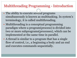 Multithreading Programming - Introduction
 The ability to execute several programs
simultaneously is known as multitasking. In system’s
terminology, it is called multithreading.
 Multithreading is a conceptual programming
paradigm where a program(process) is divided into
two or more subprograms(processes), which can be
implemented at the same time in parallel.
 A thread is similar to a program that has a single
flow of control, i.e., a beginning a body and an end
and executes commands sequentially.
 