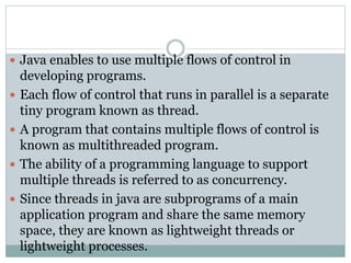  Java enables to use multiple flows of control in
developing programs.
 Each flow of control that runs in parallel is a separate
tiny program known as thread.
 A program that contains multiple flows of control is
known as multithreaded program.
 The ability of a programming language to support
multiple threads is referred to as concurrency.
 Since threads in java are subprograms of a main
application program and share the same memory
space, they are known as lightweight threads or
lightweight processes.
 